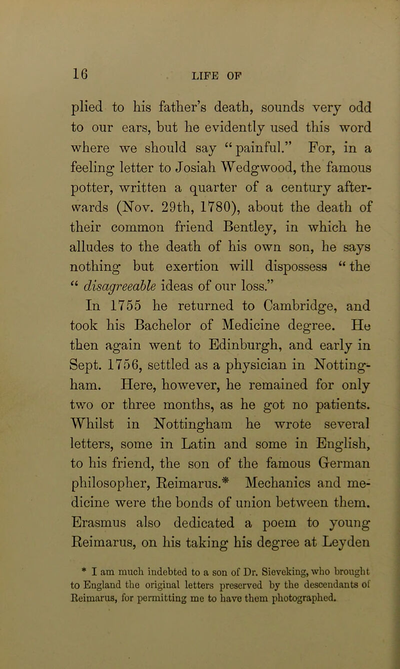 plied to his father’s death, sounds very odd to our ears, but he evidently used this word where we should say “ painful.” For, in a feeling letter to Josiah Wedgwood, the famous potter, written a quarter of a century after- wards (Nov. 29th, 1780), about the death of their common friend Bentley, in which he alludes to the death of his own son, he says nothing but exertion will dispossess “ the “ disagreeable ideas of our loss.” In 1755 he returned to Cambridge, and took his Bachelor of Medicine degree. He then again went to Edinburgh, and early in Sept. 1756, settled as a physician in Notting- ham. Here, however, he remained for only two or three months, as he got no patients. Whilst in Nottingham he wrote several letters, some in Latin and some in English, to his friend, the son of the famous German philosopher, Reimarus.* Mechanics and me- dicine were the bonds of union between them. Erasmus also dedicated a poem to young Reimarus, on his taking his degree at Leyden * I am much indebted to a son of Dr. Sieveking, who brought to England the original letters preserved by the descendants of Reimarus, for permitting me to have them photographed.