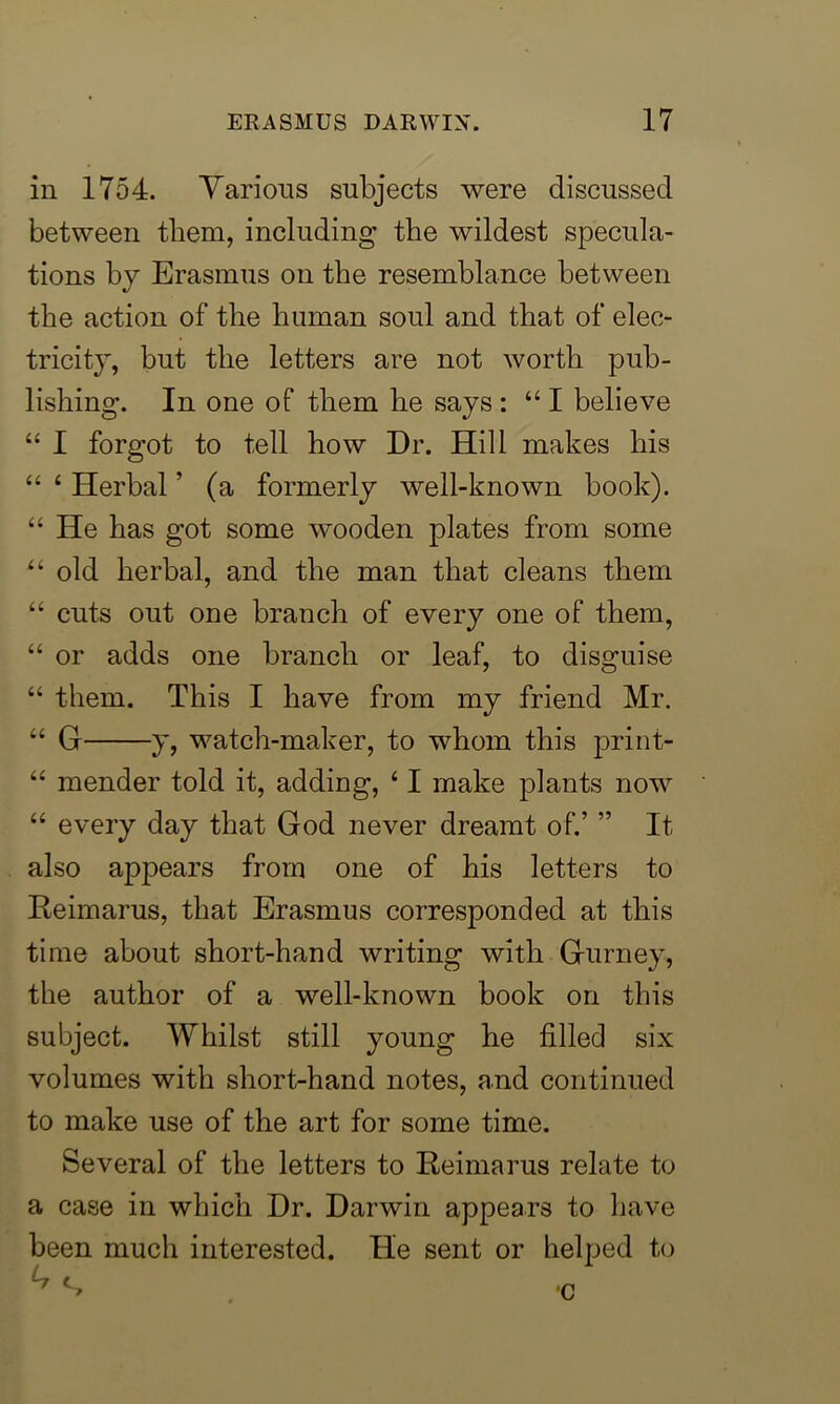 in 1754. Various subjects were discussed between them, including* the wildest specula- tions by Erasmus on the resemblance between the action of the human soul and that of elec- tricity, but the letters are not worth pub- lishing. In one of them he says: “I believe “ I forgot to tell how Dr. Hill makes his “ 4 Herbal ’ (a formerly well-known book). 44 He has got some wooden plates from some 44 old herbal, and the man that cleans them 44 cuts out one branch of every one of them, 44 or adds one branch or leaf, to disguise 44 them. This I have from my friend Mr. 44 G y, watch-maker, to whom this print- 44 mender told it, adding, 41 make plants now 44 every day that God never dreamt of.’ ” It also appears from one of his letters to Reimarus, that Erasmus corresponded at this time about short-hand writing with Gurney, the author of a well-known book on this subject. Whilst still young he filled six volumes with short-hand notes, and continued to make use of the art for some time. Several of the letters to Reimarus relate to a case in which Dr. Darwin appears to have been much interested. He sent or helped to 'C