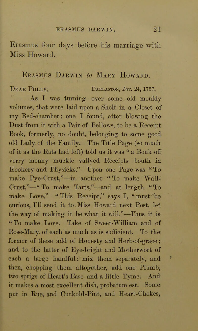 Erasmus four days before bis marriage with Miss Howard. Erasmus Darwin to Mary Howard. Dear Polly, Darlaston, Dec. 24,1757. As I was turning over some old mouldy volumes, that were laid upon a Shelf in a Closet of my Bed-chamber; one I found, after blowing the Dust from it with a Pair of Bellows, to be a Receipt Book, formerly, no doubt, belonging to some good old Lady of the Family. The Title Page (so much of it as the Bats had left) told us it was “ a Bouk off verry monny muckle vallyed Receipts bouth in Kookery and Physicks.” Upon one Page was “ To make Pye-Crust,”—in another “ To make Wall- Crust,”—“ To make Tarts,”—and at length “ To make Love.” “ This Receipt,” says I, “ must ‘'be curious, I’ll send it to Miss Howard next Post, let the way of making it be what it will.”—Thus it is “ To make Love. Take of Sweet-William and of Rose-Mary, of each as much as is sufficient. To the former of these add of Honesty and Herb-of-grace; and to the latter of Eye-bright and Motherwort of each a large handful: mix them separately, and then, chopping them altogether, add one Plumb, two sprigs of Heart’s Ease and a little Tyme. And it makes a most excellent dish, probatum est. Some put in Rue, and Cuckold-Pint, and Heart-Chokes,