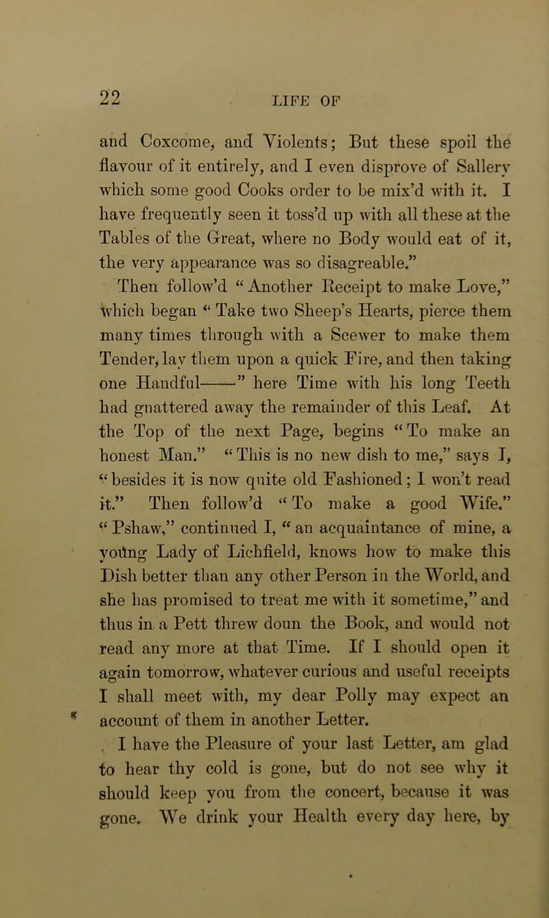 and Coxcome, and Yiolents; But these spoil the flavour of it entirely, and I even disprove of Sallerv which some good Cooks order to be mix’d with it. I have frequently seen it toss’d up with all these at the Tables of the Great, where no Body would eat of it, the very appearance was so disagreable.” Then follow’d “ Another Receipt to make Love,” which began “ Take two Sheep’s Hearts, pierce them many times through with a Scewer to make them Tender, lav them upon a quick Fire, and then taking one Handful ” here Time with his long Teeth had gnattered away the remainder of this Leaf. At the Top of the next Page, begins “ To make an honest Man.” “ This is no new dish to me,” says I, ^besides it is now quite old Fashioned; I won’t read it.” Then follow’d “ To make a good Wife.” “ Pshaw,” continued I, “ an acquaintance of mine, a yoflng Lady of Lichfield, knows how to make this Dish better than any other Person in the World, and she has promised to treat me with it sometime,” and thus in a Pett threw doun the Book, and would not read any more at that Time. If I should open it again tomorrow, whatever curious and useful receipts I shall meet with, my dear Polly may expect an account of them in another Letter. I have the Pleasure of your last Letter, am glad to hear thy cold is gone, but do not see why it should keep you from the concert, because it was gone. We drink your Health every day here, by