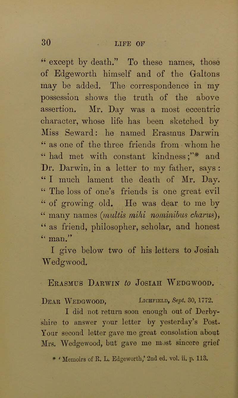 “ except by death.” To these names, those of Edgeworth himself and of the G-altons may be added. The correspondence in my possession shows the truth of the above assertion. Mr. Day was a most eccentric character, whose life has been sketched by Miss Seward: he named Erasmus Darwin “ as one of the three friends from whom he “ had met with constant kindness and Dr. Darwin, in a letter to my father, says : “ I much lament the death of Mr. Day. “ The loss of one’s friends is one great evil “ of growing old. He was dear to me by “ many names ('mult is niiki no minibus charus), “ as friend, philosopher, scholar, and honest Li “ man. I give below two of his letters to Josiah Wedgwood. Erasmus Darwin to Josiah Wedgwood. Dear Wedgwood, Lichfield, Sept. 30, 1772. I did not return soon enough out of Derby- shire to answer your letter by yesterday’s Post. Your second letter gave me great consolation about Mrs. Wedgewood, but gave me most sincere grief