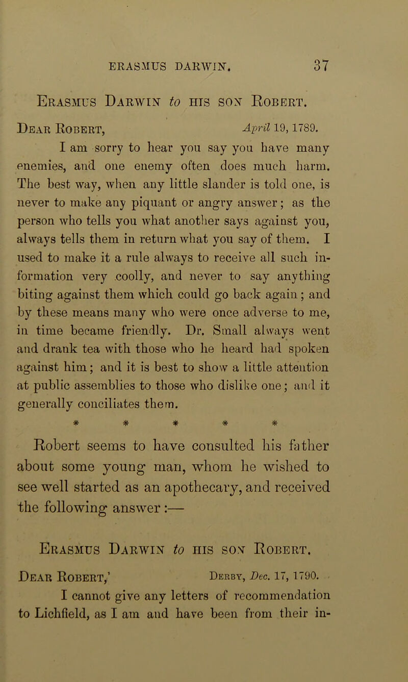 Erasmus Darwin to hts son Robert. Dear Robert, April 19,1789. I am sorry to hear you say you have many enemies, and one enemy often does much harm. The best way, when any little slander is told one, is never to make any piquant or angry answer; as the person who tells you what another says against you, always tells them in return what you say of them. I used to make it a rule always to receive all such in- formation very .coolly, and never to say anything biting against them which could go back again; and by these means many who were once adverse to me, in time became friendly. Dr. Small always went and drank tea with those who he heard had spoken against him; and it is best to show a little attention at public assemblies to those who dislike one; and it generally conciliates them. ***** Robert seems to have consulted his father about some young man, whom he wished to see well started as an apothecary, and received the following answer :— Erasmus Darwin to nis son Robert. Dear ROBERT,’ Derby, Dec. 17, 1790. I cannot give any letters of recommendation to Lichfield, as I am and have been from their in-