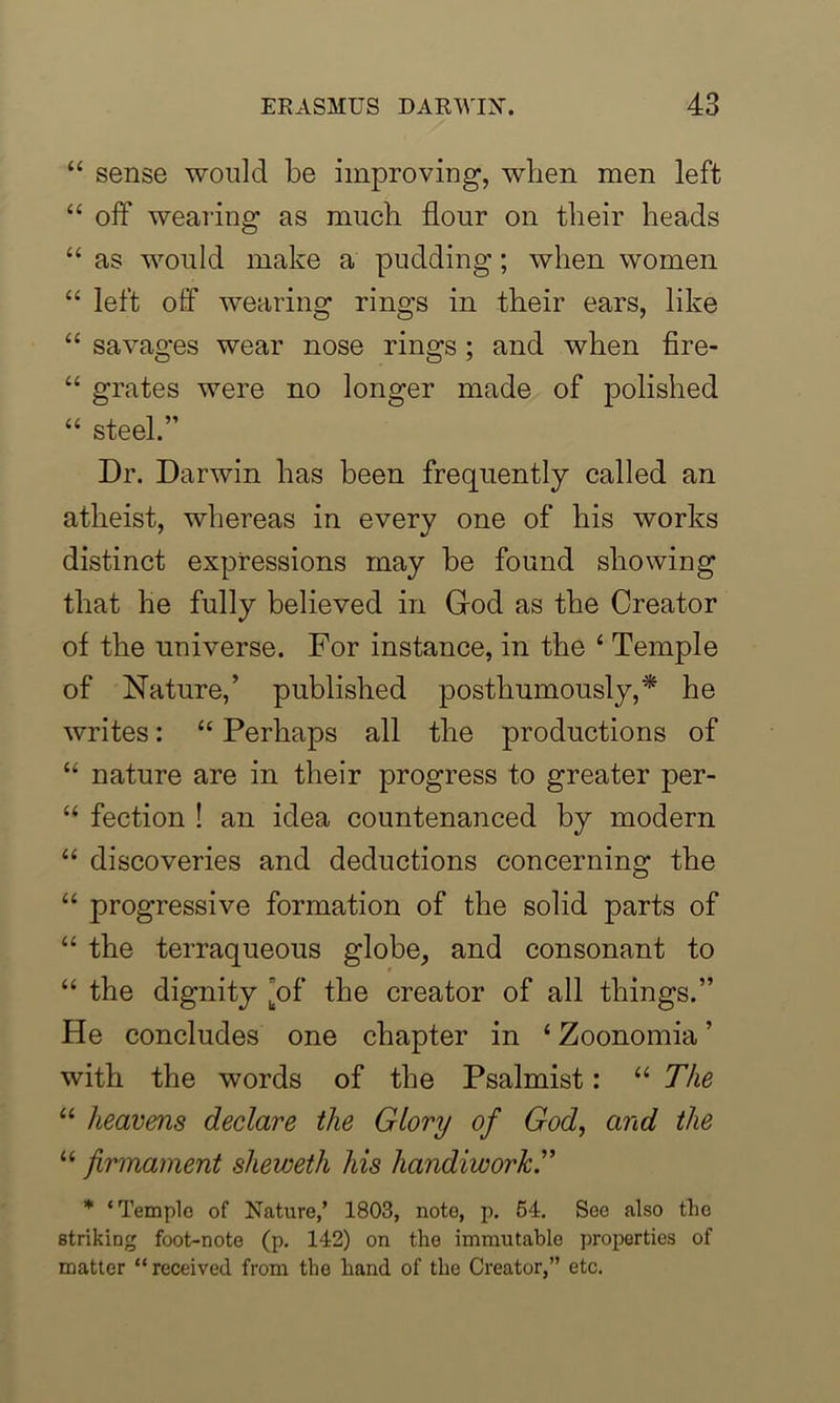 “ sense would be improving, when men left “ off wearing as much flour on their heads “ as would make a pudding; when women “ left off wearing rings in their ears, like “ savages wear nose rings; and when fire- “ grates were no longer made of polished “ steel.” Dr. Darwin has been frequently called an atheist, whereas in every one of his works distinct expressions may be found showing that he fully believed in Grod as the Creator of the universe. For instance, in the ‘ Temple of Nature,’ published posthumously,* he writes: “ Perhaps all the productions of “ nature are in their progress to greater per- “ fection ! an idea countenanced by modern “ discoveries and deductions concerning the “ progressive formation of the solid parts of “ the terraqueous globe, and consonant to “ the dignity 'of the creator of all things.” He concludes one chapter in ‘ Zoonomia ’ with the words of the Psalmist: “ The “ heavens declare the Glory of God, and the “ firmament sheweth his handiwork.” * ‘Temple of Nature,’ 1803, note, p. 54. See also the striking foot-note (p. 142) on the immutable properties of matter “received from the hand of the Creator,” etc.