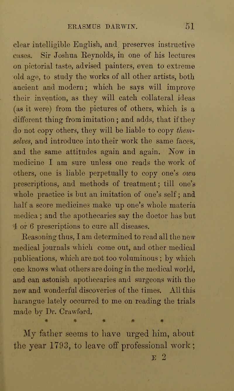 clear intelligible English, and preserves instructive cases. Sir Joshua Reynolds, in one of his lectures on pictorial taste, advised painters, even to extreme old age, to study the works of all other artists, both ancient and modern; which he says will improve their invention, as they will catch collateral ideas (as it were) from the pictures of others, which is a different thing from imitation ; and adds, that if they do not copy others, they will be liable to copy them- selves, and introduce into their work the same faces, and the same attitudes again and again. Now in medicine I am sure unless one reads the work of others, one is liable perpetually to copy one’s own prescriptions, and methods of treatment; till one’s whole practice is but an imitation of one’s self; and half a score medicines make up one's whole materia medica ; and the apothecaries say the doctor has but 4 or 6 prescriptions to cure all diseases. Reasoning thus, I am determined to read all the new medical journals which come out, and other medical publications, which are not too voluminous ; by which one knows what others are doing in the medical world, and can astonish apothecaries and surgeons with the new and wonderful discoveries of the times. All this harangue lately occurred to me on reading the trials made bv Dr. Crawford. y ***** My father seems to have urged him, about the year 1793, to leave off professional work; E 2