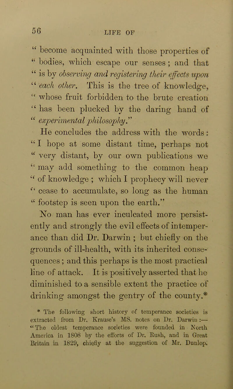 u become acquainted with those properties of “ bodies, which escape our senses ; and that “ is by observing and registering their effects upon “ each other. This is the tree of knowledge, cc whose fruit forbidden to the brute creation “ has been plucked by the daring hand of “ experimental philosophy He concludes the address with the words: “ I hope at some distant time, perhaps not “ very distant, by our own publications we “ may add something to the common heap i( of knowledge ; which I prophecy will never f‘ cease to accumulate, so long as the human “ footstep is seen upon the earth.” No man has ever inculcated more persist- ently and strongly the evil effects of intemper- ance than did Dr. Darwin ; but chiefly on the grounds of ill-health, with its inherited conse- quences ; and this perhaps is the most practical line of attack. It is positively asserted that he diminished to a sensible extent the practice of drinking amongst the gentry of the county.* * The following short history of temperance societies is extracted from Dr. Krause’s MS. notes on Dr. Darwin :— “The oldest temperance societies were founded in Forth America in 1808 by the efforts of Dr. Rush, and in Great Britain in 1829, chiefly at the suggestion of Mr. Dunlop.