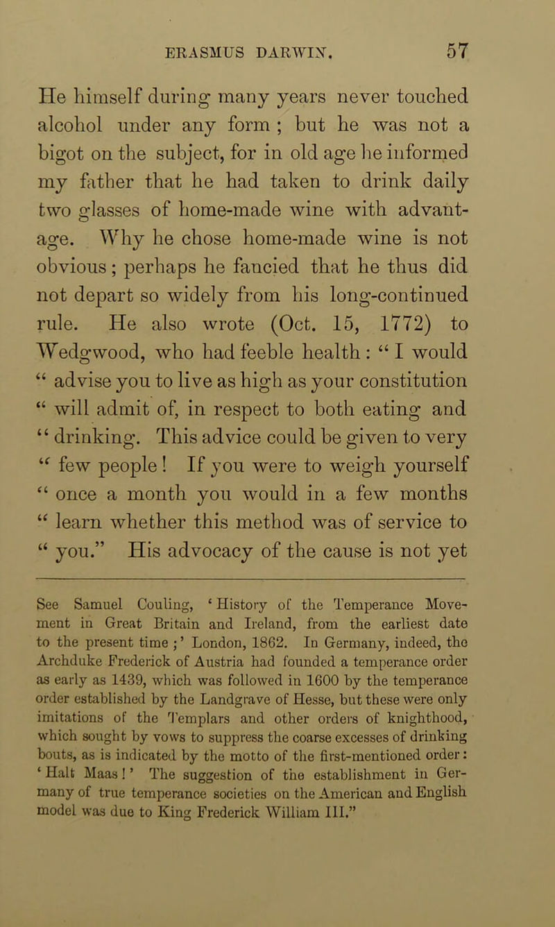 He himself during many years never touched alcohol under any form ; hut he was not a bigot on the subject, for in old age he informed my hither that he had taken to drink daily two glasses of home-made wine with advant- age. Why he chose home-made wine is not obvious; perhaps he fancied that he thus did not depart so widely from his long-continued rule. He also wrote (Oct. 15, 1772) to Wedgwood, who had feeble health: “I would “ advise you to live as high as your constitution “ will admit of, in respect to both eating and “ drinking. This advice could be given to very u few people ! If you were to weigh yourself “ once a month you would in a few months “ learn whether this method was of service to “ you.” His advocacy of the cause is not yet See Samuel Couling, ‘ History of the Temperance Move- ment in Great Britain and Ireland, from the earliest date to the present time ; ’ London, 1862. In Germany, indeed, the Archduke Frederick of Austria had founded a temperance order as early as 1439, which was followed in 1600 by the temperance order established by the Landgrave of Ilesse, but these were only imitations of the Templars and other orders of knighthood, which sought by vows to suppress the coarse excesses of drinking bouts, as is indicated by the motto of the first-mentioned order: ‘ Halt Maas ! ’ The suggestion of the establishment in Ger- many of true temperance societies on the American and English model was due to King Frederick William III.”