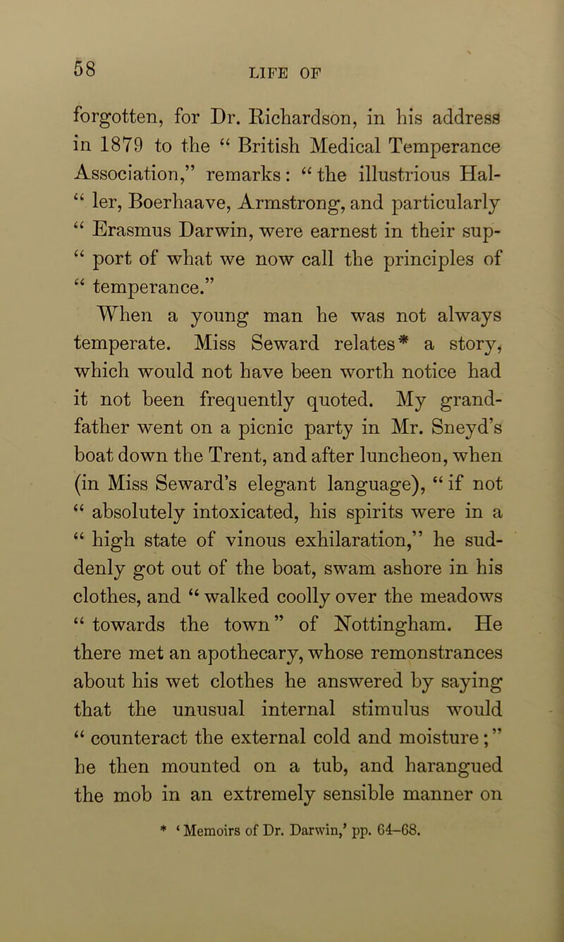 forgotten, for Dr. Richardson, in his address in 1879 to the “ British Medical Temperance Association,” remarks: “ the illustrious Hal- “ ler, Boerhaave, Armstrong, and particularly “ Erasmus Darwin, were earnest in their sup- “ port of what we now call the principles of “ temperance.” When a young man he was not always temperate. Miss Seward relates* a story, which would not have been worth notice had it not been frequently quoted. My grand- father went on a picnic party in Mr. Sneyd’s boat down the Trent, and after luncheon, when (in Miss Seward’s elegant language), “ if not “ absolutely intoxicated, his spirits were in a “ high state of vinous exhilaration,” he sud- denly got out of the boat, swam ashore in his clothes, and “ walked coolly over the meadows “ towards the town ” of Nottingham. He there met an apothecary, whose remonstrances about his wet clothes he answered by saying that the unusual internal stimulus would “ counteract the external cold and moisture; ” he then mounted on a tub, and harangued the mob in an extremely sensible manner on * ‘ Memoirs of Dr. Darwin/ pp. 64-68.
