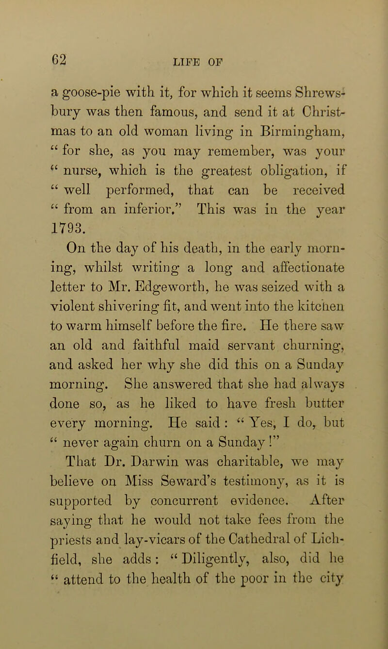 a goose-pie with it, for which it seems Shrews- bury was then famous, and send it at Christ- mas to an old woman living in Birmingham, “ for she, as you may remember, was your il nurse, which is the greatest obligation, if “ well performed, that can be received “ from an inferior.” This was in the year 1793. On the day of his death, in the early morn- ing, whilst writing a long and affectionate letter to Mr. Edgeworth, he was seized with a violent shivering fit, and went into the kitchen to warm himself before the fire. He there saw an old and faithful maid servant churning, and asked her why she did this on a Sunday morning. She answered that she had always done so, as he liked to have fresh butter every morning. He said : “ Yes, I do, but “ never again churn on a Sunday!” That Dr. Darwin was charitable, we may believe on Miss Seward’s testimony, as it is supported by concurrent evidence. After saying that he would not take fees from the priests and lay-vicars of the Cathedral of Lich- field, she adds: “ Diligently, also, did he “ attend to the health of the poor in the city