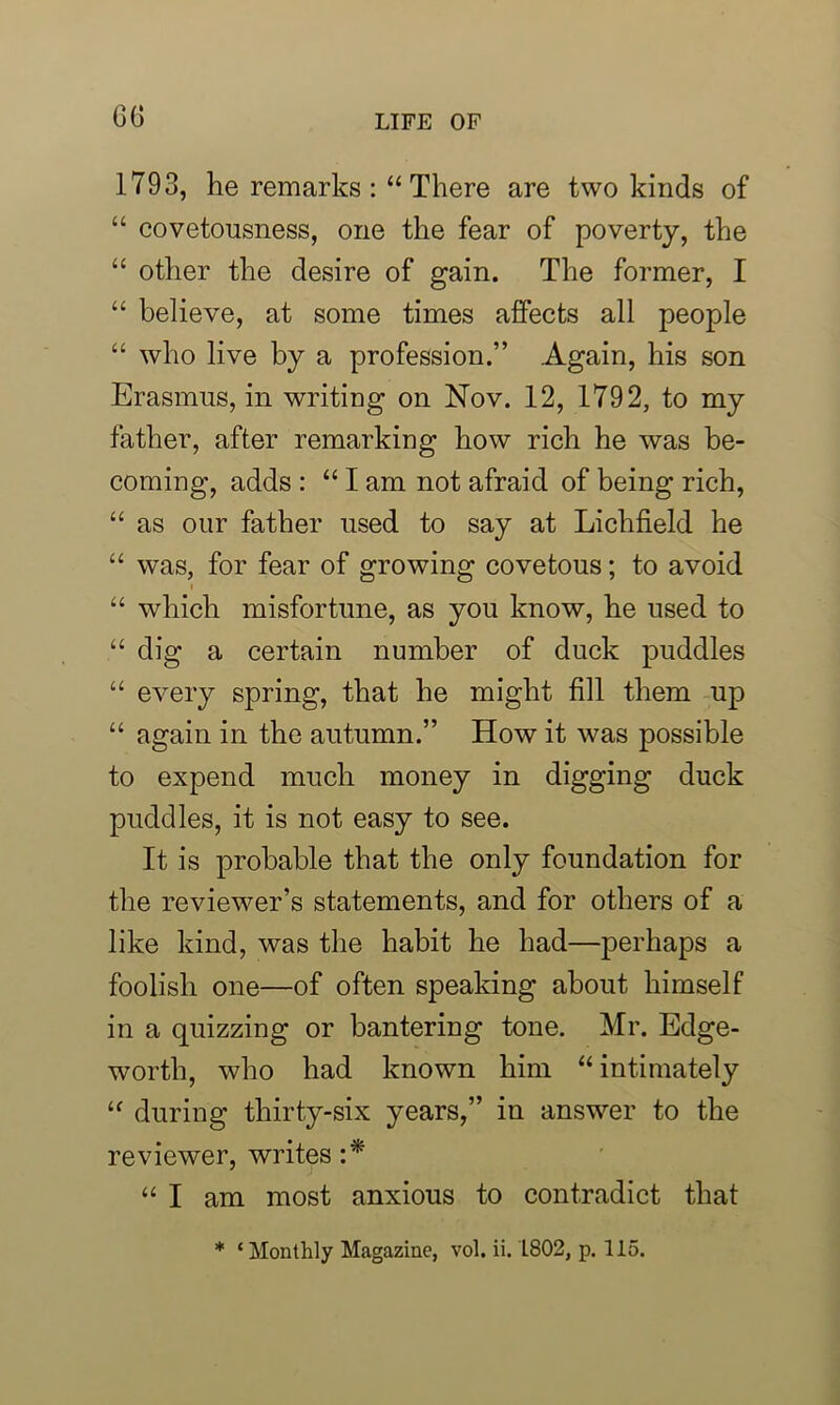 G6 1793, he remarks There are two kinds of “ covetousness, one the fear of poverty, the “ other the desire of gain. The former, I “ believe, at some times affects all people “ who live by a profession.” Again, his son Erasmus, in writing on Nov. 12, 1792, to my father, after remarking how rich he was be- coming, adds : “ I am not afraid of being rich, “ as our father used to say at Lichfield he “ was, for fear of growing covetous; to avoid ■ “ which misfortune, as you know, he used to “ dig a certain number of duck puddles “ every spring, that he might fill them up “ again in the autumn.” How it was possible to expend much money in digging duck puddles, it is not easy to see. It is probable that the only foundation for the reviewer’s statements, and for others of a like kind, was the habit he had—perhaps a foolish one—of often speaking about himself in a quizzing or bantering tone. Mr. Edge- worth, who had known him “ intimately “ during thirty-six years,” in answer to the reviewer, writes :* “ I am most anxious to contradict that