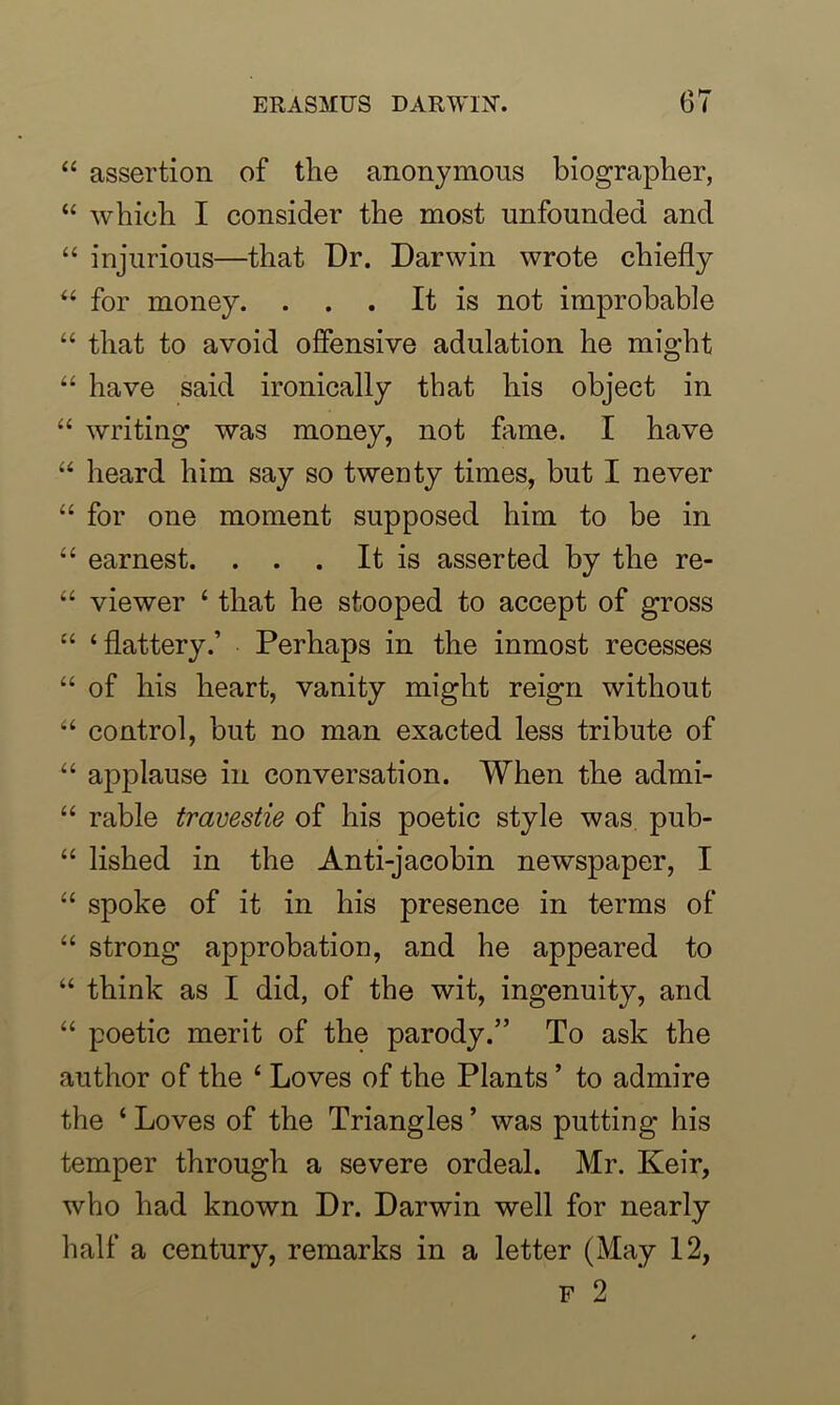 “ assertion of the anonymous biographer, “ which I consider the most unfounded and “ injurious—that Dr. Darwin wrote chiefly 44 for money. . . . It is not improbable 44 that to avoid offensive adulation he might 44 have said ironically that his object in 44 writing was money, not fame. I have 44 heard him say so twenty times, but I never 44 for one moment supposed him to be in 44 earnest. . . . It is asserted by the re- 44 viewer 4 that he stooped to accept of gross 44 ‘flattery.’ Perhaps in the inmost recesses 44 of his heart, vanity might reign without 44 control, but no man exacted less tribute of 44 applause in conversation. When the admi- 44 rable travestie of his poetic style was pub- 44 lished in the Anti-jacobin newspaper, I 44 spoke of it in his presence in terms of 44 strong approbation, and he appeared to 44 think as I did, of the wit, ingenuity, and 44 poetic merit of the parody.” To ask the author of the 4 Loves of the Plants ’ to admire the 4 Loves of the Triangles ’ was putting his temper through a severe ordeal. Mr. Keir, who had known Dr. Darwin well for nearly half a century, remarks in a letter (May 12,