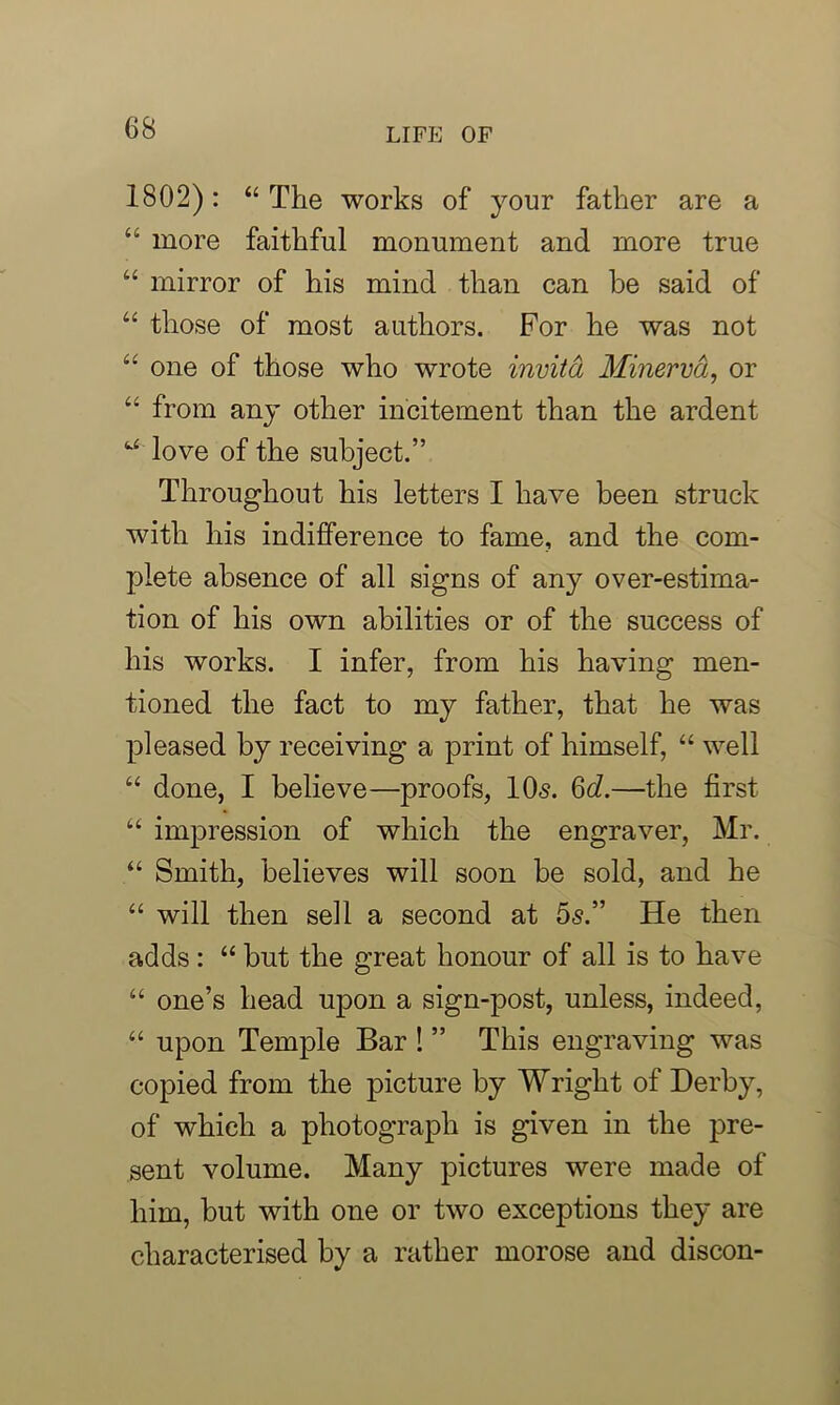1802): “ The works of your father are a “ more faithful monument and more true “ mirror of his mind than can be said of “ those of most authors. For he was not “ one of those who wrote invitd Minerva, or “ from any other incitement than the ardent u love of the subject.” Throughout his letters I have been struck with his indifference to fame, and the com- plete absence of all signs of any over-estima- tion of his own abilities or of the success of his works. I infer, from his having men- tioned the fact to my father, that he was pleased by receiving a print of himself, “ well “ done, I believe—proofs, 10s. 6c?.—the first “ impression of which the engraver, Mr. “ Smith, believes will soon be sold, and he “ will then sell a second at 5s.” He then adds : “ but the great honour of all is to have “ one’s head upon a sign-post, unless, indeed, “ upon Temple Bar ! ” This engraving was copied from the picture by Wright of Derby, of which a photograph is given in the pre- sent volume. Many pictures were made of him, but with one or two exceptions they are characterised by a rather morose and discon-