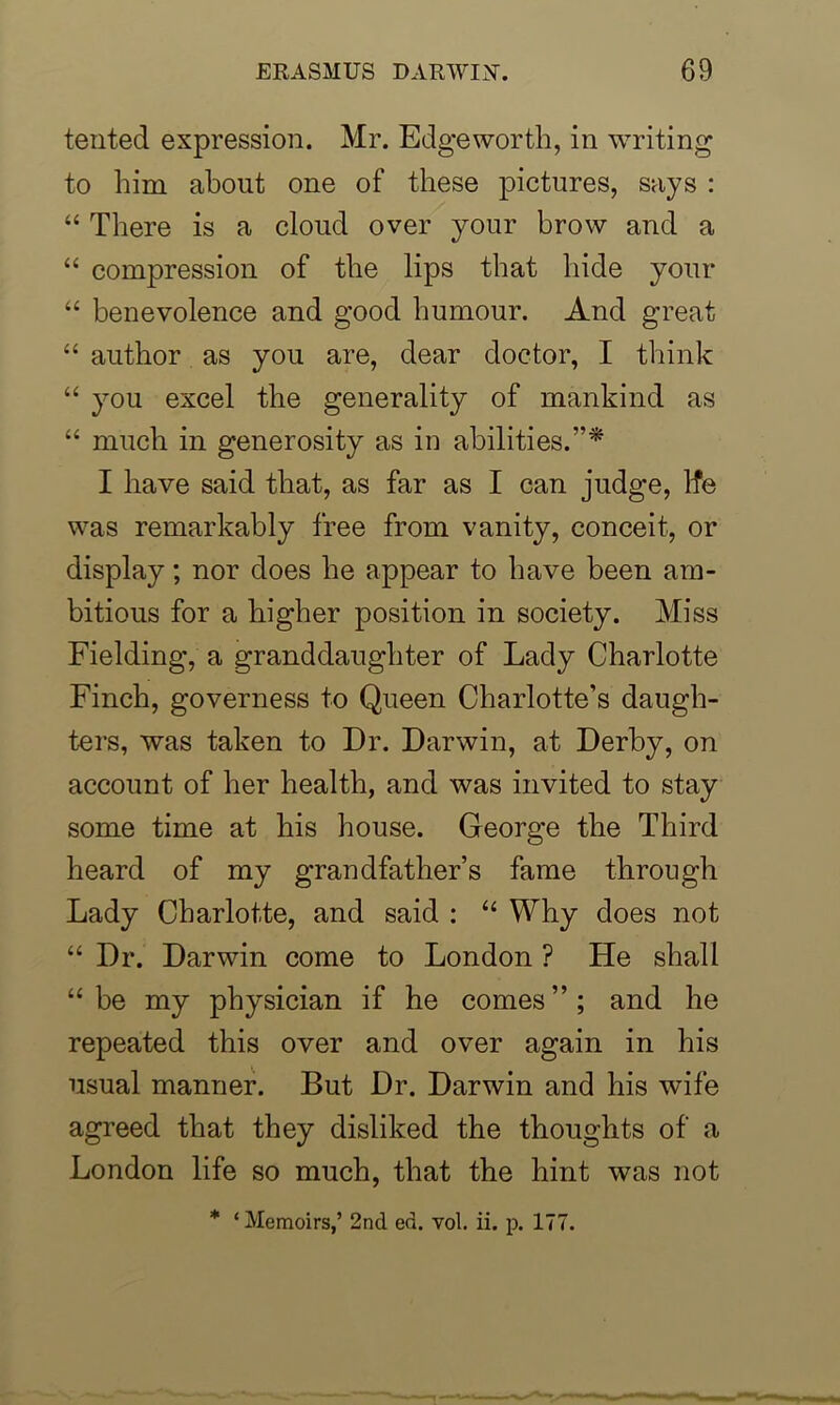 tented expression. Mr. Edgeworth, in writing to him about one of these pictures, says : “ There is a cloud over your brow and a “ compression of the lips that hide your “ benevolence and good humour. And great “ author as you are, dear doctor, I think “ you excel the generality of mankind as “ much in generosity as in abilities.’* I have said that, as far as I can judge, lfe was remarkably free from vanity, conceit, or display; nor does he appear to have been am- bitious for a higher position in society. Miss Fielding, a granddaughter of Lady Charlotte Finch, governess to Queen Charlotte’s daugh- ters, was taken to Dr. Darwin, at Derby, on account of her health, and was invited to stay some time at his house. George the Third heard of my grandfather’s fame through Lady Charlotte, and said : “ Why does not “ Dr. Darwin come to London ? He shall “be my physician if he comes”; and he repeated this over and over again in his usual manner. But Dr. Darwin and his wife agreed that they disliked the thoughts of a London life so much, that the hint was not * ‘ Memoirs,’ 2nd ed. vol. ii. p. 177.