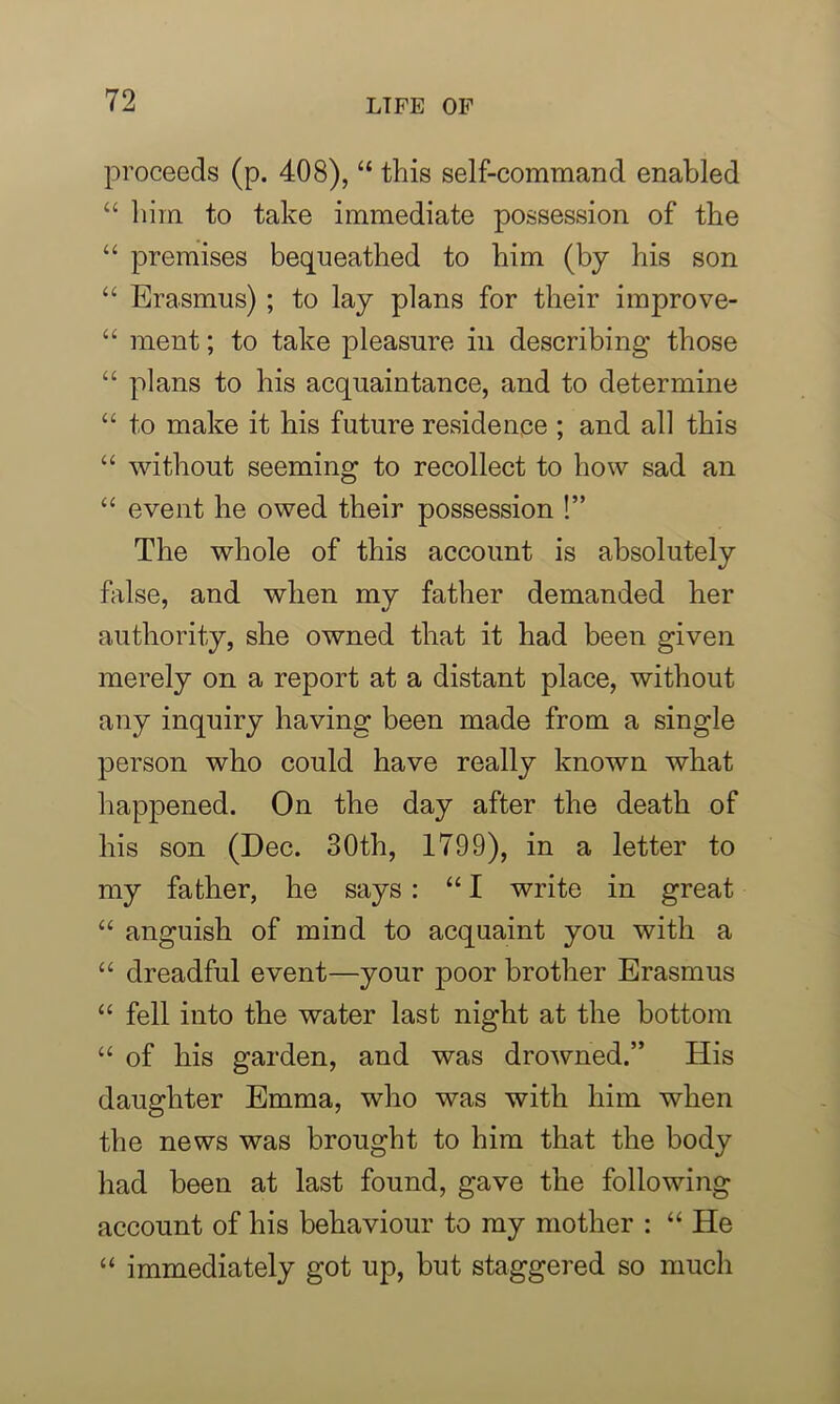 proceeds (p. 408), “ this self-command enabled “ him to take immediate possession of the “ premises bequeathed to him (by his son “ Erasmus) ; to lay plans for their improve- “ ment; to take pleasure in describing’ those “ plans to his acquaintance, and to determine “ to make it his future residence ; and all this “ without seeming to recollect to how sad an “ event he owed their possession !” The whole of this account is absolutely false, and when my father demanded her authority, she owned that it had been given merely on a report at a distant place, without any inquiry having been made from a single person who could have really known what happened. On the day after the death of his son (Dec. 30th, 1799), in a letter to my father, he says: “I write in great “ anguish of mind to acquaint you with a “ dreadful event—your poor brother Erasmus “ fell into the water last night at the bottom “ of his garden, and was drowned.” His daughter Emma, who was with him when the news was brought to him that the body had been at last found, gave the following account of his behaviour to my mother : “ He “ immediately got up, but staggered so much