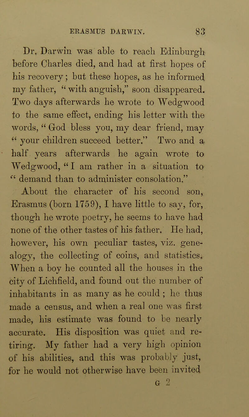 Dr. Darwin was able to reach Edinburgh before Charles died, and had at first hopes of his recovery; but these hopes, as he informed my father, “ with anguish,” soon disappeared. Two days afterwards he wrote to Wedgwood to the same effect, ending his letter with the words, “ God bless you, my dear friend, may “ your children succeed better.” Two and a half years afterwards he again wrote to Wedgwood, “ 1 am rather in a situation to a demand than to administer consolation.” About the character of his second son, Erasmus (born 1759), I have little to say, for, though he wrote poetry, he seems to have had none of the other tastes of his father. He had, however, his own peculiar tastes, viz. gene- alogy, the collecting of coins, and statistics. When a boy he counted all the houses in the city of Lichfield, and found out the number of inhabitants in as many as he could ; he thus made a census, and when a real one was first made, his estimate was found to be nearly accurate. His disposition was quiet and re- tiring. My father had a very high opinion of his abilities, and this was probably just, for he would not otherwise have been invited G 2