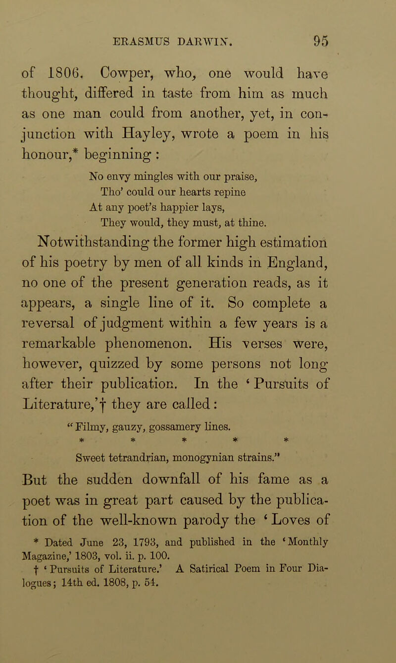 of 1806. Cowper, who, one would have thought, differed in taste from him as much as one man could from another, yet, in con- junction with Hayley, wrote a poem in his honour,* beginning : No envy mingles with our praise, Tho’ could our hearts repine At any poet’s happier lays, They would, they must, at thine. Notwithstanding the former high estimation of his poetry by men of all kinds in England, no one of the present generation reads, as it appears, a single line of it. So complete a reversal of judgment within a few years is a remarkable phenomenon. His verses were, however, quizzed by some persons not long after their publication. In the ‘ Pursuits of Literature,’j* they are called: “ Filmy, gauzy, gossamery lines. * * * * * Sweet tetrandrian, monogynian strains.” But the sudden downfall of his fame as a poet was in great part caused by the publica- tion of the well-known parody the ‘ Loves of * Dated June 23, 1793, and published in the ‘Monthly Magazine,’ 1803, vol. ii. p. 100. f ‘ Pursuits of Literature.’ A Satirical Poem in Four Dia- logues ; 14th ed. 1808, p. 54.