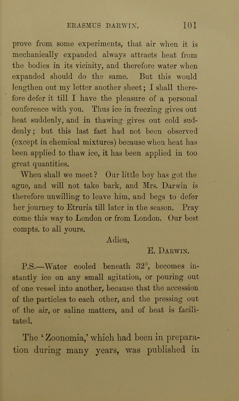 prove from some experiments, that air when it is mechanically expanded always attracts heat from the bodies in its vicinity, and therefore water when expanded should do the same. But this would lengthen out my letter another sheet; I shall there- fore defer it till I have the pleasure of a personal conference with you. Thus ice in freezing gives out heat suddenly, and in thawing gives out cold sud- denly ; but this last fact had not been observed (except in chemical mixtures) because when heat has been applied to thaw ice, it has been applied in too great quantities. When shall we meet? Our little boy has got the ague, and will not take bark, and Mrs. Darwin is therefore unwilling to leave him, and begs to defer her journey to Etruria till later in the season. Pray come this way to London or from London. Our best compts. to all yours. Adieu, E. Darwin. P.S.—Water cooled beneath 32°, becomes in- stantly ice on any small agitation, or pouring out of one vessel into another, because that the accession of the particles to each other, and the pressing out of the air, or saline matters, and of heat is facili- tated. The ‘ Zoonomia,’ which had been in prepara- tion during many years, was published in