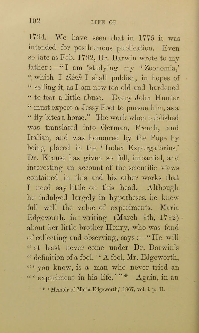1794. We have seen that in 1775 it was intended for posthumous publication. Even so late as Feb. 1792, Dr. Darwin wrote to my father :—“ 1 am Fstudying my ‘ Zoonomia,’ “ which I think I shall publish, in hopes of “ selling it, as I am now too old and hardened “ to fear a little abuse. Every John Hunter “ must expect a Jessy Foot to pursue him, as a “ fly bites a horse.” The work when published was translated into German, French, and Italian, and was honoured by the Pope by being placed in the ‘ Index Expurgatorius.’ Dr. Krause has given so full, impartial, and interestiug an account of the scientific views contained in this and his other works that I need say little on this head. Although he indulged largely in hypotheses, he knew full well the value of experiments. Maria Edgeworth, in writing (March 9th, 1792) about her little brother Henry, who was fond of collecting and observing, says :—“ He will “ at least never come under Dr. Darwin's “ definition of a fool. ‘ A fool, Mr. Edgeworth, “ ‘ you know, is a man who never tried an “ 4 experiment in his life. ’ ” * Again, in an * ‘ Memoir of Maria Edgeworth,’ 1867, vol. i. p. 31.