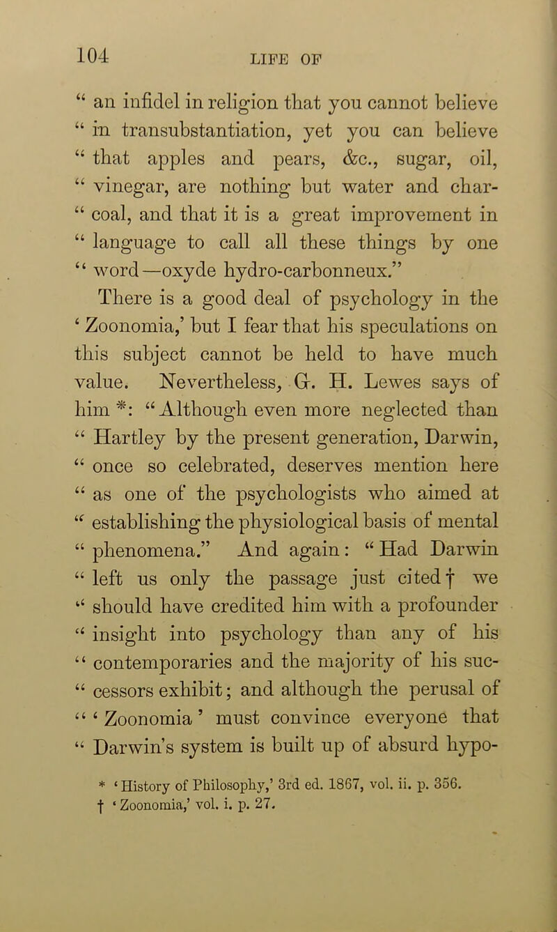 “ an infidel in religion that you cannot believe “ in transubstantiation, yet you can believe “ that apples and pears, &c., sugar, oil, 44 vinegar, are nothing but water and cbar- “ coal, and that it is a great improvement in 44 language to call all these things by one 44 word—oxyde hydro-carbonneux.” There is a good deal of psychology in the 4 Zoonomia,’ but I fear that his speculations on this subject cannot be held to have much value. Nevertheless, Gr. TI. Lewes says of him *: 44 Although even more neglected than 44 Hartley by the present generation, Darwin, 44 once so celebrated, deserves mention here 44 as one of the psychologists who aimed at 44 establishing the physiological basis of mental 44 phenomena.” And again : 44 Had Darwin 44 left us only the passage just cited f we ‘4 should have credited him with a profounder 44 insight into psychology than any of his 44 contemporaries and the majority of his suc- 44 cessors exhibit; and although the perusal of 4 4 4 Zoonomia’ must convince everyone that 44 Darwin’s system is built up of absurd liypo- * ‘ History of Philosophy,’ 3rd ed. 1867, vol. ii. p. 356. f ‘ Zoonomia,’ vol. i. p. 27.