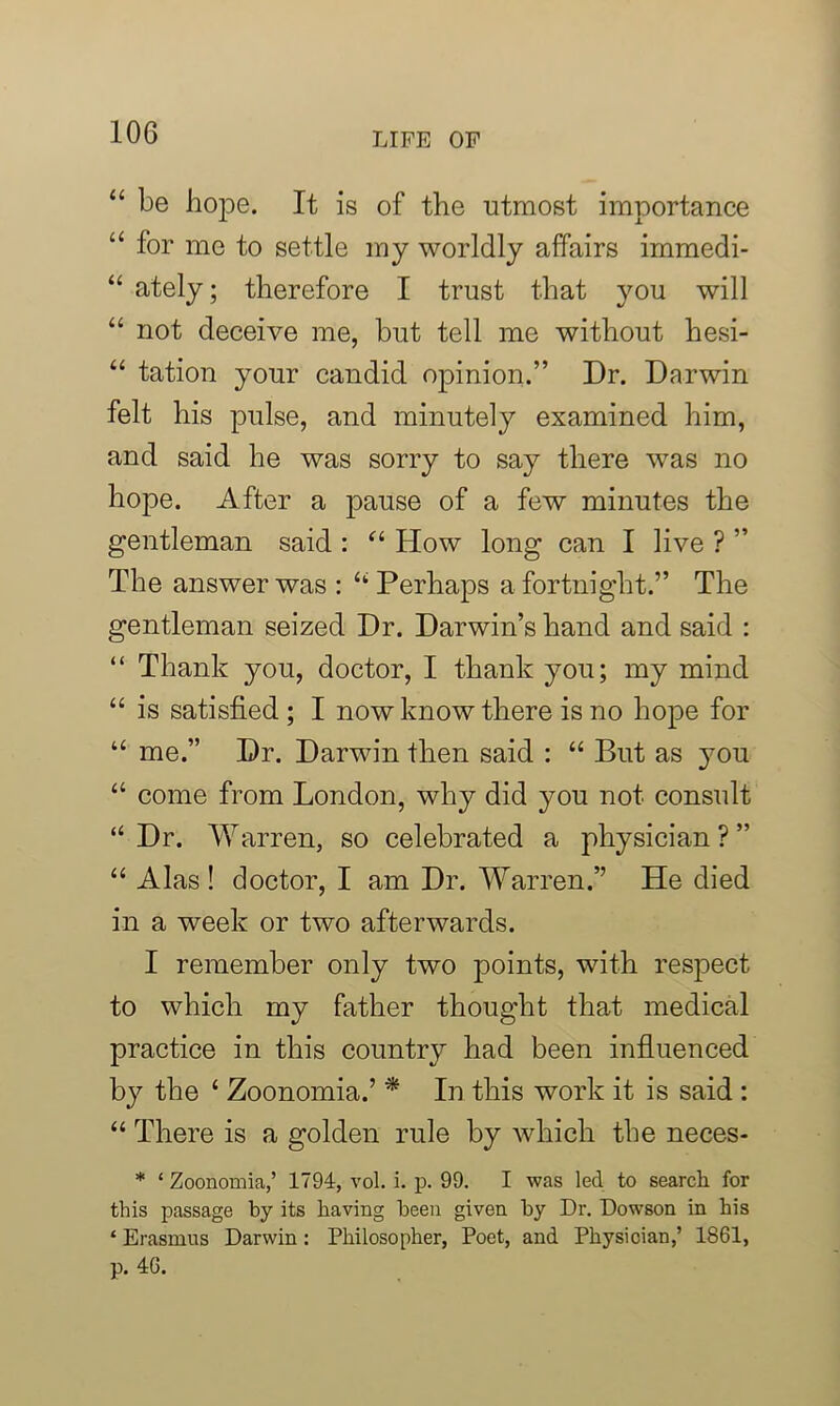“ be hope. It is of the utmost importance “ for me to settle my worldly affairs immedi- “ ately; therefore I trust that you will “ not deceive me, but tell me without hesi- “ tation your candid opinion.” Dr. Darwin felt his pulse, and minutely examined him, and said he was sorry to say there was no hope. After a pause of a few minutes the gentleman said : “ How long can I live ? ” The answer was : “ Perhaps a fortnight.” The gentleman seized Dr. Darwin’s hand and said : “ Thank you, doctor, I thank you; my mind “ is satisfied ; I now know there is no hope for “ me.” Dr. Darwin then said : “ But as you “ come from London, why did you not consult “ Dr. Warren, so celebrated a physician ? ” “ Alas ! doctor, I am Dr. Warren.” He died in a week or two afterwards. I remember only two points, with respect to which my father thought that medical practice in this country had been influenced by the ‘ Zoonomia.’ * In this work it is said : “ There is a golden rule by which the neces- * ‘ Zoonomia,’ 1794, vol. i. p. 99. I was led to search for this passage by its having been given by Dr. Dowson in his ‘ Erasmus Darwin: Philosopher, Poet, and Physician,’ 1861, p. 46.