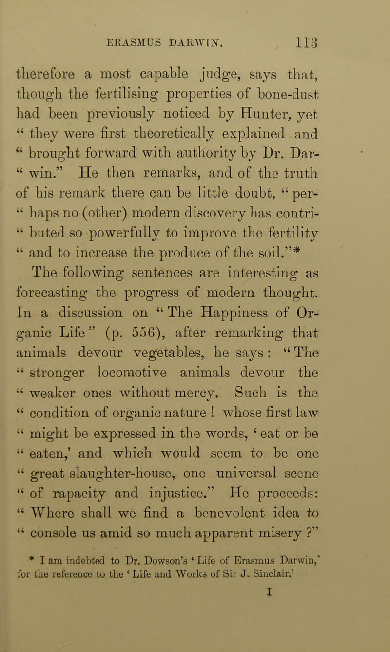 therefore a most capable judge, says that, though the fertilising properties of bone-dust had been previously noticed by Hunter, yet “ the}^ were first theoretically explained and “ brought forward with authority by Dr. Dar- “ win.” He then remarks, and of the truth of his remark there can be little doubt, “ per- “ haps no (other) modern discovery has contri- “ buted so powerfully to improve the fertility “ and to increase the produce of the soil.”* The following sentences are interesting as forecasting the progress of modern thought. In a discussion on “ The Happiness of Or- ganic Life” (p. 556), after remarking that animals devour vegetables, he says: “ The “ stronger locomotive animals devour the “ weaker ones without mercy. Such is the “ condition of organic nature ! whose first law “ might be expressed in the words, 4 eat or be “ eaten,’ and which would seem to be one “ great slaughter-house, one universal scene u of rapacity and injustice.” He proceeds: “ Where shall we find a benevolent idea to “ console us amid so much apparent misery ?” * I am indebted to Dr. Dowson’s ‘ Life of Erasmus Darwin,' for the reference to the ‘ Life and Works of Sir J. Sinclair.’ I