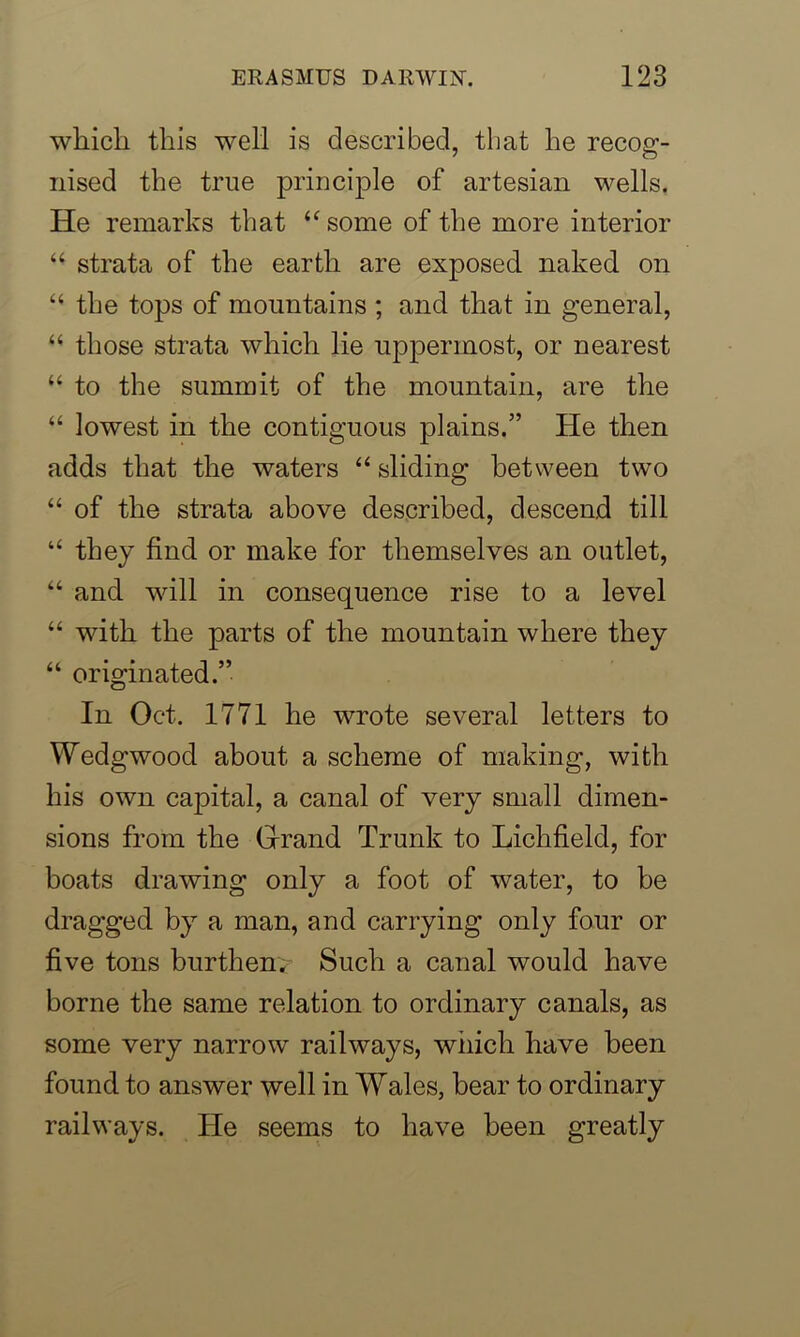 which this well is described, that he recog- nised the true principle of artesian wells. He remarks that “ some of the more interior “ strata of the earth are exposed naked on “ the tops of mountains ; and that in general, “ those strata which lie uppermost, or nearest “ to the summit of the mountain, are the “ lowest in the contiguous plains.” He then adds that the waters “ sliding between two “ of the strata above described, descend till “ they find or make for themselves an outlet, “ and will in consequence rise to a level “ with the parts of the mountain where they “ originated.” In Oct. 1771 he wrote several letters to Wedgwood about a scheme of making, with his own capital, a canal of very small dimen- sions from the Grand Trunk to Lichfield, for boats drawing only a foot of water, to be dragged by a man, and carrying only four or five tons burthenv Such a canal would have borne the same relation to ordinary canals, as some very narrow railways, which have been found to answer well in Wales, hear to ordinary railways. He seems to have been greatly