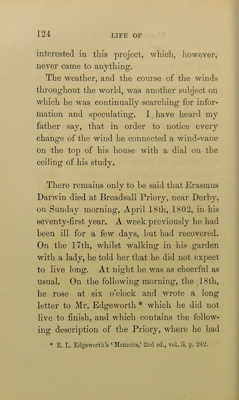interested in this project, which, however, never came to anything. The weather, and the course of the winds throughout the world, was another subject on which he was continually searching for infor- mation and speculating. I have heard my father say, that in order to notice every change of the wind he connected a wind-vane on the top of his house with a dial on the ceiling of his study. There remains only to be said that Erasmus Darwin died at Breadsall Priory, near Derby, on Sunday morning, April 18th, 1802, in his seventy-first year. A week previously he had been ill for a few days, but had recovered. On the 17th, whilst walking in his garden with a lady, he told her that he did not expect to live long. At night he was as cheerful as usual. On the following morning, the 18th, he rose at six o’clock and wrote a long letter to Mr. Edgeworth* which he did not live to finish, and which contains the follow- ing description of the Priory, where he had * R. L. Edgeworth’s ‘ Memoirs,’ 2nd ed., vol. ii. p. 242.