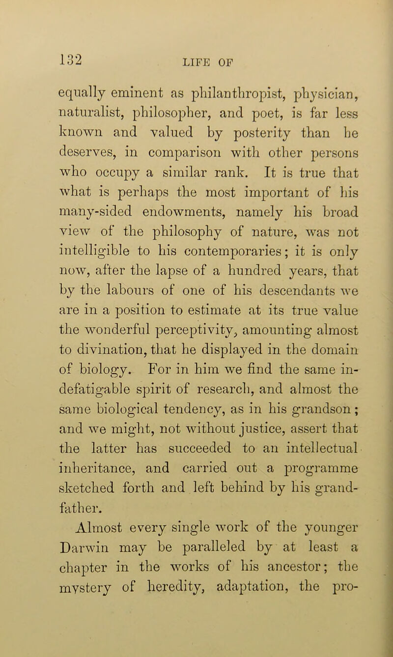 equally eminent as philanthropist, physician, naturalist, philosopher, and poet, is far less known and valued by posterity than he deserves, in comparison with other persons who occupy a similar rank. It is true that what is perhaps the most important of his many-sided endowments, namely his broad view of the philosophy of nature, was not intelligible to his contemporaries; it is only now, after the lapse of a hundred years, that by the labours of one of his descendants we are in a position to estimate at its true value the wonderful perceptivity, amounting almost to divination, that he displayed in the domain of biology. For in him we find the same in- defatigable spirit of research, and almost the same biological tendency, as in his grandson; and we might, not without justice, assert that the latter has succeeded to an intellectual inheritance, and carried out a programme sketched forth and left behind by his grand- father. Almost every single work of the younger Darwin may be paralleled by at least a chapter in the works of his ancestor; the mystery of heredity, adaptation, the pro-