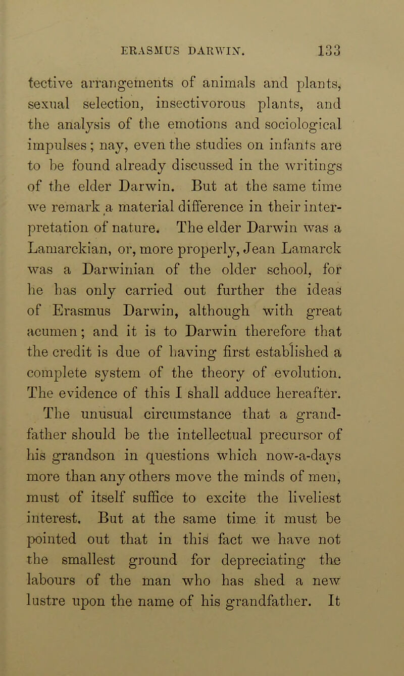 tective arrangements of animals and plants, sexual selection, insectivorous plants, and the analysis of the emotions and sociological impulses; nay, even the studies on infants are to be found already discussed in the writings of the elder Darwin. But at the same time we remark a material difference in their inter- pretation of nature. The elder Darwin was a Lamarckian, or, more properly, Jean Lamarck was a Darwinian of the older school, for he has only carried out further the ideas of Erasmus Darwin, although with great acumen; and it is to Darwin therefore that the credit is due of having first established a complete system of the theory of evolution. The evidence of this I shall adduce hereafter. The unusual circumstance that a grand- father should be the intellectual precursor of his grandson in questions which now-a-days more than any others move the minds of men, must of itself suffice to excite the liveliest interest. But at the same time it must be pointed out that in this fact we have not the smallest ground for depreciating the labours of the man who has shed a new lustre upon the name of his grandfather. It