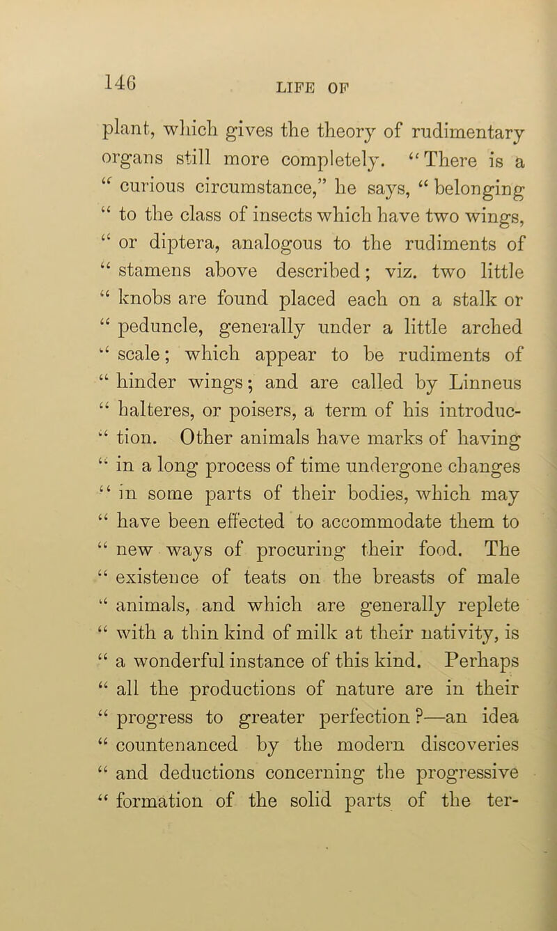 plant, which gives the theory of rudimentary organs still more completely. “There is a “ curious circumstance,” he says, “ belonging “ to the class of insects which have two wings, “ or diptera, analogous to the rudiments of “ stamens above described; viz. two little “ knobs are found placed each on a stalk or “ peduncle, generally under a little arched “ scale; which appear to be rudiments of “ hinder wings; and are called by Linneus “ halteres, or poisers, a term of his introduc- “ tion. Other animals have marks of having “ in a long process of time undergone changes “ in some parts of their bodies, which may “ have been effected to accommodate them to “ new ways of procuring their food. The “ existence of teats on the breasts of male “ animals, and which are generally replete “ with a thin kind of milk at their nativity, is “ a wonderful instance of this kind. Perhaps “ all the productions of nature are in their “ progress to greater perfection ?—an idea “ countenanced by the modem discoveries “ and deductions concerning the progressive “ formation of the solid parts of the ter-