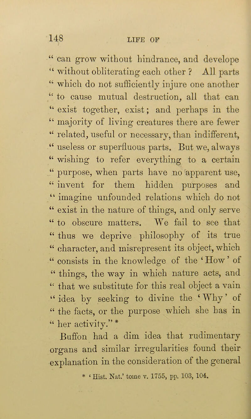 “ can grow without hindrance, and develope “ without obliterating each other ? All parts “ which do not sufficiently injure one another “ to cause mutual destruction, all that can “ exist together, exist; and perhaps in the “ majority of living creatures there are fewer “ related, useful or necessary, than indifferent, “ useless or superfluous parts. But we, always “ wishing to refer everything to a certain “ purpose, when parts have no apparent use, “ invent for them hidden purposes and “ imagine unfounded relations which do not “ exist in the nature of things, and only serve “ to obscure matters. We fail to see that “ thus we deprive philosophy of its true “ character, and misrepresent its object, which “ consists in the knowledge of the ‘ How ’ of “ things, the way in which nature acts, and “ that we substitute for this real object a vain “ idea by seeking to divine the ‘ Why ’ of “ the facts, or the purpose which she has in “ her activity.” * Buffon had a dim idea that rudimentary organs and similar irregularities found their explanation in the consideration of the general * ‘ Hist. Nat.’ tome v. 1755, pp. 103, 104.