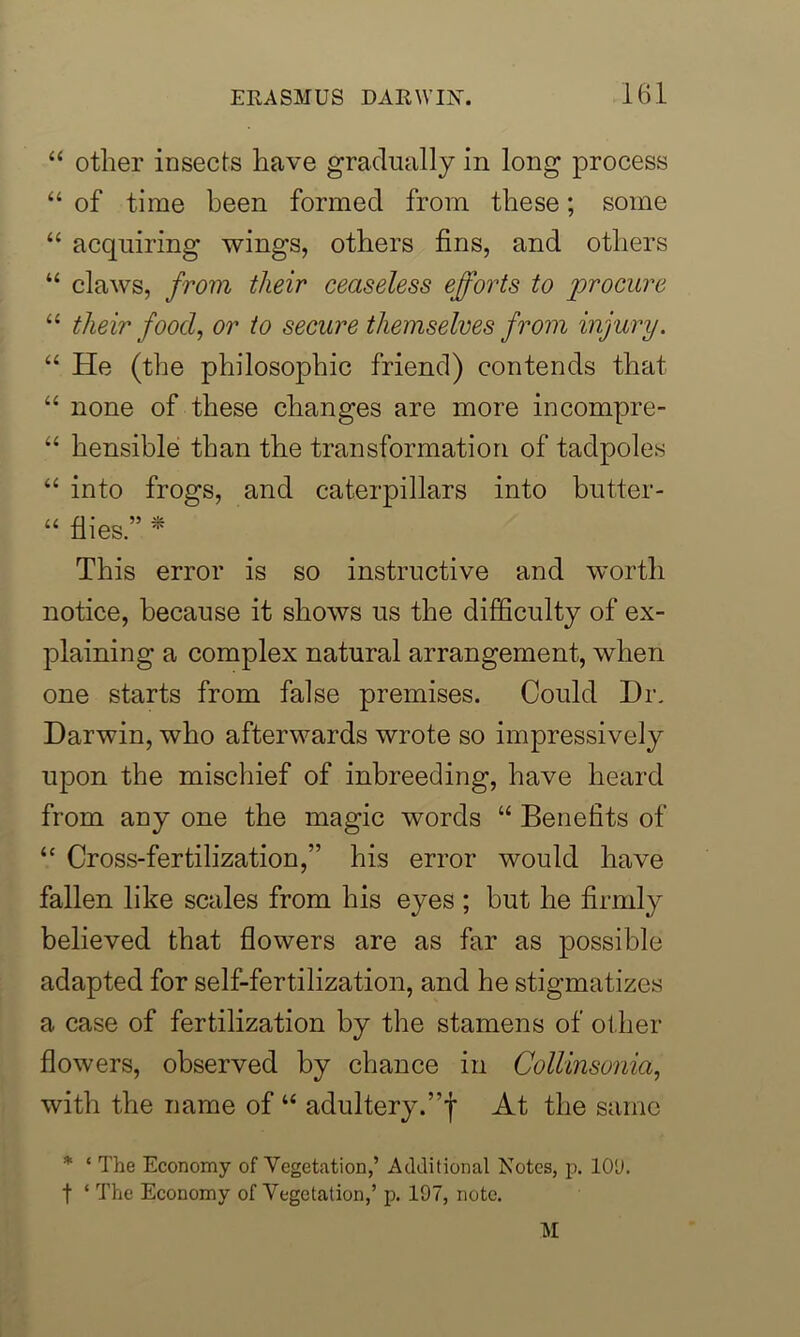 “ other insects have gradually in long process “ of time been formed from these; some “ acquiring wings, others fins, and others “ claws, from their ceaseless efforts to 'procure “ their food, or to secure themselves from injury. “ Pie (the philosophic friend) contends that “ none of these changes are more incompre- “ hensible than the transformation of tadpoles “ into frogs, and caterpillars into butter- “ flies.” * This error is so instructive and worth notice, because it shows us the difficulty of ex- plaining a complex natural arrangement, when one starts from false premises. Could Dr. Darwin, who afterwards wrote so impressively upon the mischief of inbreeding, have heard from any one the magic words “ Benefits of “ Cross-fertilization,” his error would have fallen like scales from his eyes ; but he firmly believed that flowers are as far as possible adapted for self-fertilization, and he stigmatizes a case of fertilization by the stamens of other flowers, observed by chance in Collinsonia, with the name of “ adultery.”f At the same * 1 The Economy of Vegetation,’ Additional Notes, p. 10'J. f ‘ The Economy of Vegetation,’ p. 197, note.