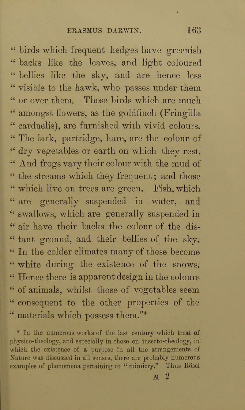 44 birds which frequent hedges have greenish 44 backs like the leaves, and light coloured 44 bellies like the sky, and are hence less 44 visible to the hawk, who passes under them 44 or over them. Those birds which are much 44 amongst flowers, as the goldfinch (Fringilla 44 carduelis), are furnished with vivid colours. 44 The lark, partridge, hare, are the colour of 44 dry vegetables or earth on which they rest. 44 And frogs vary their colour with the mud of 44 the streams which they frequent; and those “ which live on trees are green. Fish, which “ are generally suspended in water, and 44 swallows, which are generally suspended in 44 air have their backs the colour of the dis- 44 tant ground, and their bellies of the sky. 44 In the colder climates many of these become 44 white during the existence of the snows. 44 Hence there is apparent design in the colours 44 of animals, whilst those of vegetables seem 44 consequent to the other properties of the “ materials which possess them.”* * In the numerous works of the last century which treat of physico-theology, and especially in those on insecto-theology, in which the existence of a purpose in all the arrangements of Nature was discussed in all senses, there are probably numerous examples of phenomena pertaining to “ mimicry.” Thus Roscl M 2