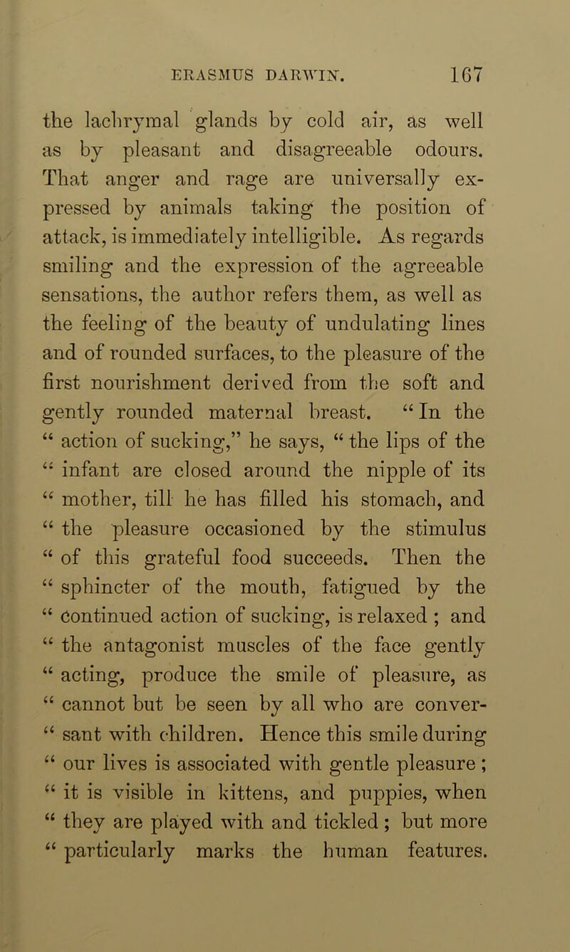 the lachrymal glands by cold air, as well as by pleasant and disagreeable odours. That anger and rage are universally ex- pressed by animals taking the position of attack, is immediately intelligible. As regards smiling and the expression of the agreeable sensations, the author refers them, as well as the feeling of the beauty of undulating lines and of rounded surfaces, to the pleasure of the first nourishment derived from the soft and gently rounded maternal breast. “ In the “ action of sucking,” he says, “ the lips of the “ infant are closed around the nipple of its “ mother, till he has filled his stomach, and “ the pleasure occasioned by the stimulus “ of this grateful food succeeds. Then the “ sphincter of the mouth, fatigued by the “ Continued action of sucking, is relaxed ; and “ the antagonist muscles of the face gently “ acting, produce the smile of pleasure, as “ cannot but be seen by all who are conver- “ sant with children. Hence this smile during “ our lives is associated with gentle pleasure; “ it is visible in kittens, and puppies, when “ they are played with and tickled; but more “ particularly marks the human features.