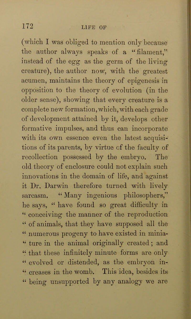 (which I was obliged to mention only because the author always speaks of a “filament,” instead of the egg as the germ of the living creature), the author now, with the greatest acumen, maintains the theory of epigenesis in opposition to the theory of evolution (in the older sense), showing that every creature is a complete new formation, which, with each grade of development attained by it, develops other formative impulses, and thus can incorporate with its own essence even the latest acquisi- tions of its parents, by virtue cf the faculty of recollection possessed by the embryo. The old theory of enclosure could not explain such innovations in the domain of life, and against it Dr. Darwin therefore turned with lively sarcasm. “ Many ingenious philosophers,” he says, “ have found so great difficulty in “ conceiving the manner of the reproduction “ of animals, that they have supposed all the “ numerous progeny to have existed in minia- “ ture in the animal originally created; and “ that these infinitely minute forms are only “ evolved or distended, as the embryon in- “ creases in the womb. This idea, besides its “ being unsupported by any analogy we are