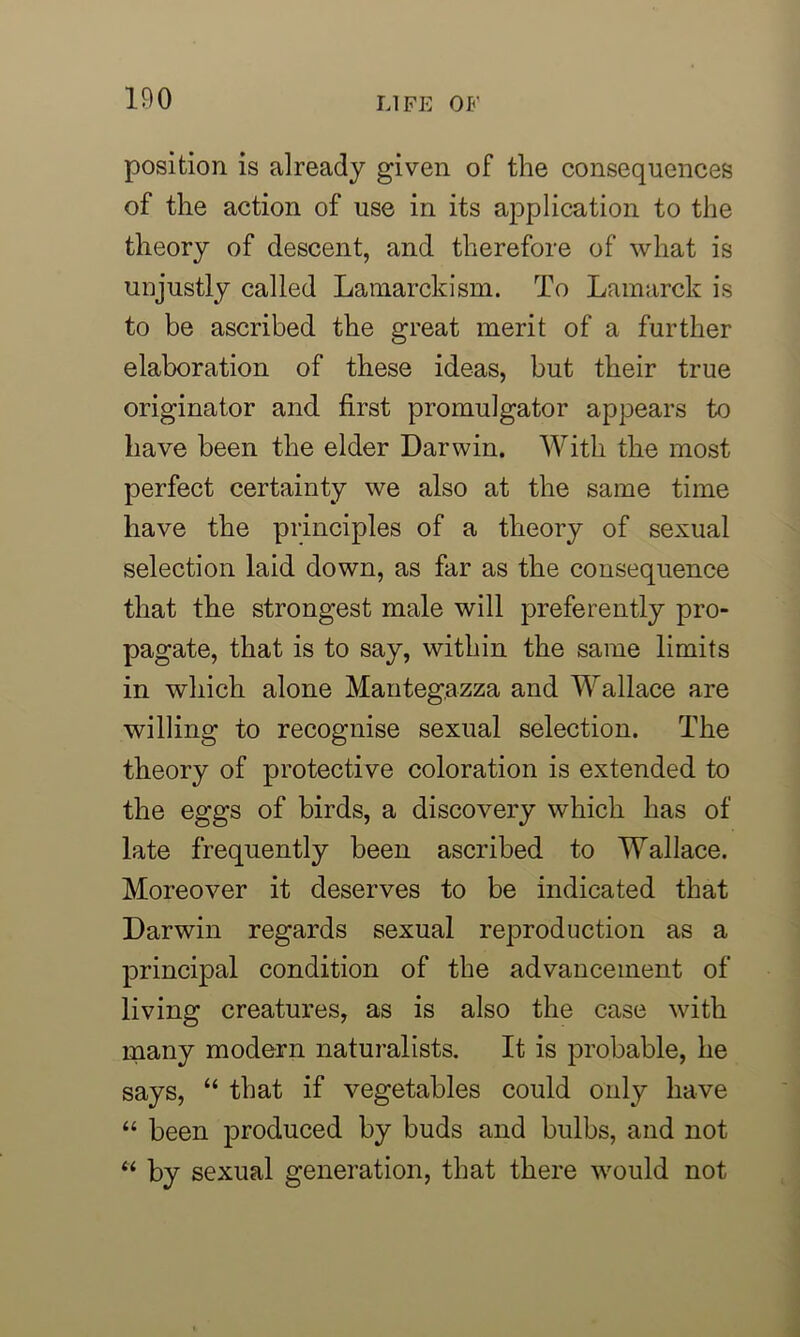 position is already given of the consequences of the action of use in its application to the theory of descent, and therefore of what is unjustly called Lamarckism. To Lamarck is to be ascribed the great merit of a further elaboration of these ideas, but their true originator and first promulgator appears to have been the elder Darwin. With the most perfect certainty we also at the same time have the principles of a theory of sexual selection laid down, as far as the consequence that the strongest male will preferently pro- pagate, that is to say, within the same limits in which alone Mantegazza and Wallace are willing to recognise sexual selection. The theory of protective coloration is extended to the eggs of birds, a discovery which has of late frequently been ascribed to Wallace. Moreover it deserves to be indicated that Darwin regards sexual reproduction as a principal condition of the advancement of living creatures, as is also the case with many modern naturalists. It is probable, he says, “ that if vegetables could only have “ been produced by buds and bulbs, and not “ by sexual generation, that there would not