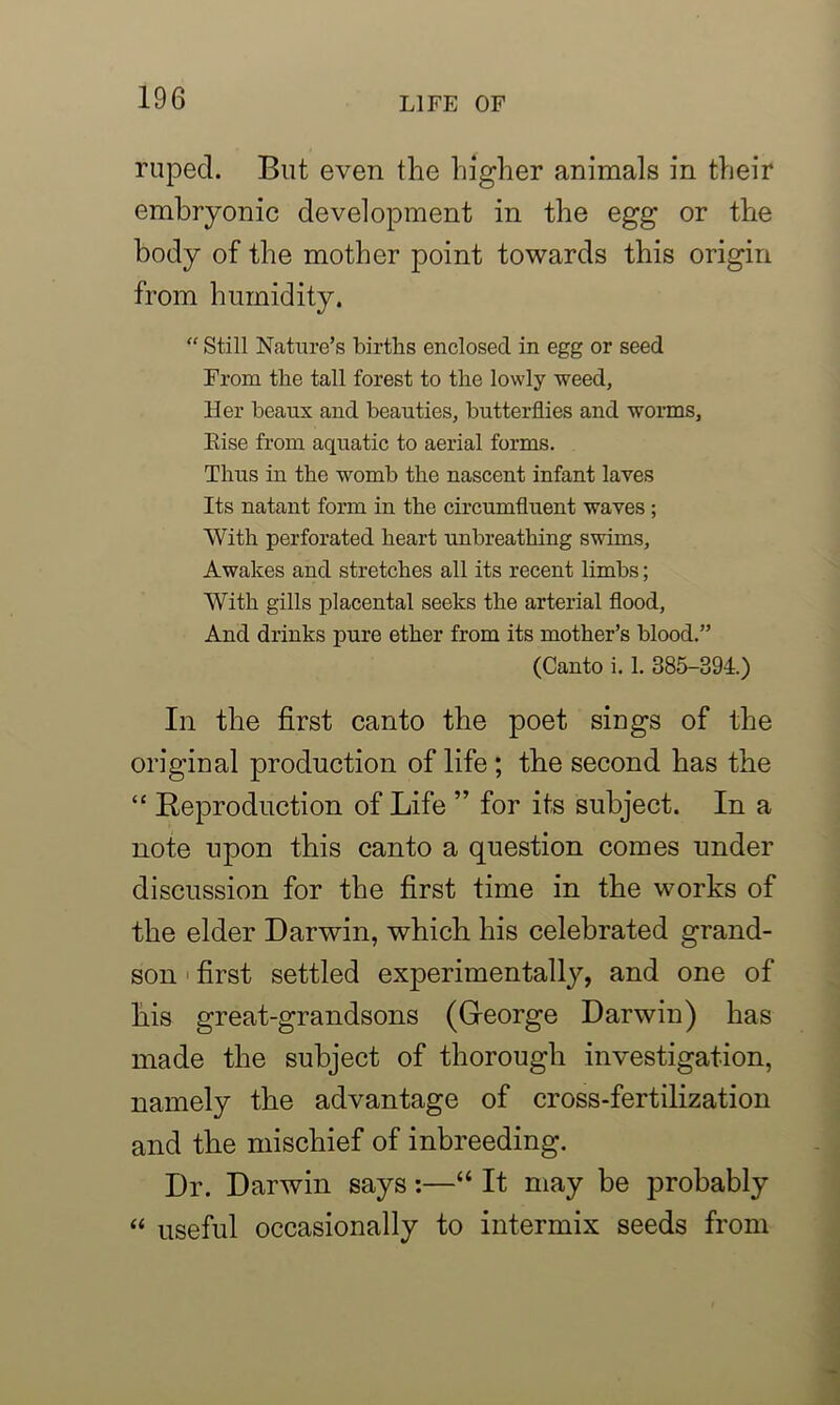 rupecl. But even the higher animals in their embryonic development in the egg or the body of the mother point towards this origin from humidity. “ Still Nature’s births enclosed in egg or seed From the tall forest to the lowly weed, Her beaux and beauties, butterflies and worms, Eise from aquatic to aerial forms. Thus in the womb the nascent infant laves Its natant form in the circumfluent waves ; With perforated heart unbreathing swims, Awakes and stretches all its recent limbs; With gills placental seeks the arterial flood, And drinks pure ether from its mother’s blood.” (Canto i. 1. 385-394.) In the first canto the poet sings of the original production of life ; the second has the “ Reproduction of Life ” for its subject. In a note upon this canto a question comes under discussion for the first time in the works of the elder Darwin, which his celebrated grand- son first settled experimentally, and one of his great-grandsons (George Darwin) has made the subject of thorough investigation, namely the advantage of cross-fertilization and the mischief of inbreeding. Dr. Darwin says:—“ It may be probably “ useful occasionally to intermix seeds from