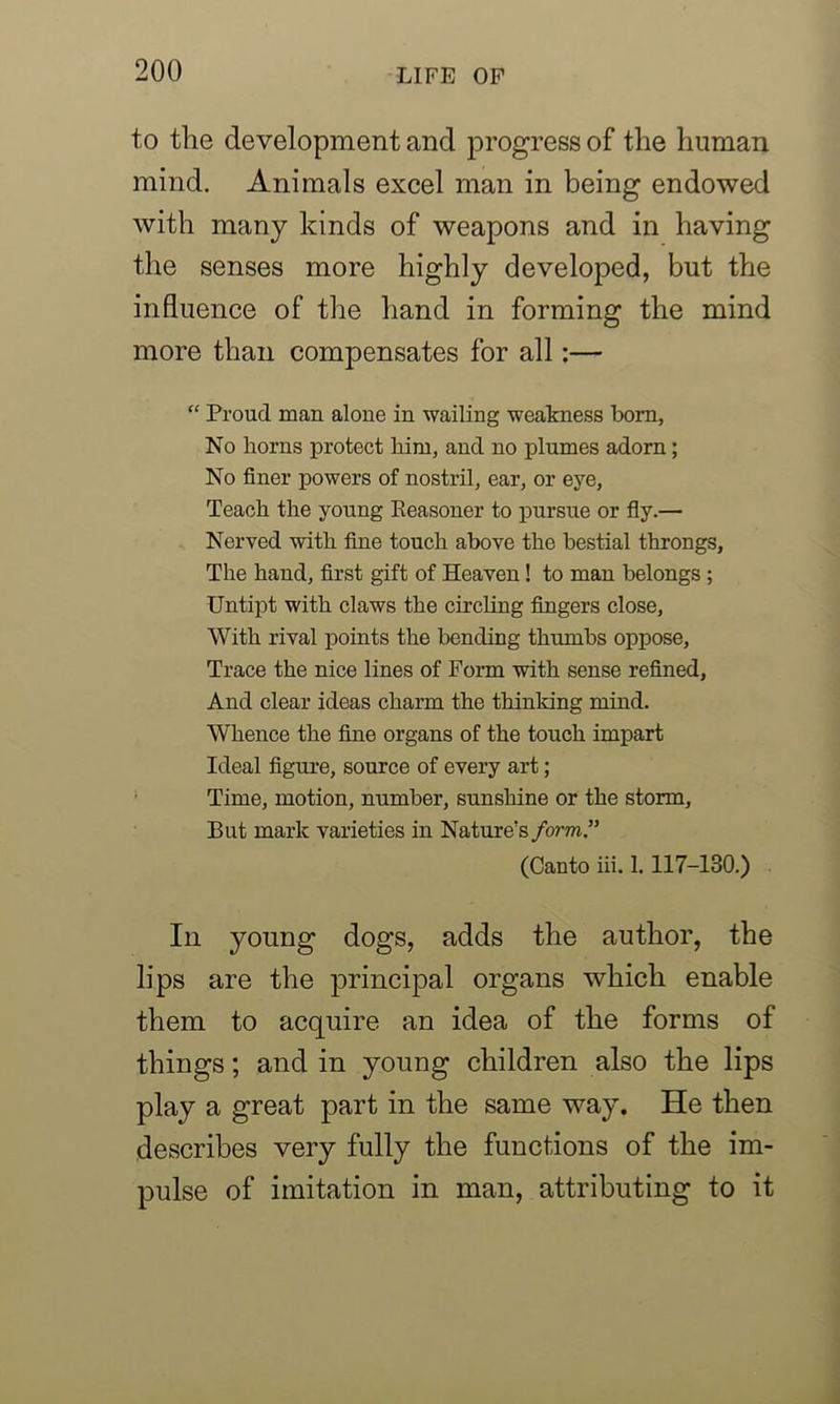 to the development and progress of the human mind. Animals excel man in being endowed with many kinds of weapons and in having the senses more highly developed, but the influence of the hand in forming the mind more than compensates for all:— “ Proud man alone in wailing weakness born, No horns protect him, and no plumes adorn; No finer powers of nostril, ear, or eye, Teach the young Reasoner to pursue or fly.— Nerved with fine touch above the bestial throngs, The hand, first gift of Heaven! to man belongs ; Untipt with claws the circling fingers close, With rival points the bending thumbs oppose. Trace the nice lines of Form with sense refined, And clear ideas charm the thinking mind. Whence the fine organs of the touch impart Ideal figure, source of every art; Time, motion, number, sunshine or the storm, But mark varieties in Nature's form,” (Canto iii. 1. 117-130.) Iii young dogs, adds the author, the lips are the principal organs which enable them to acquire an idea of the forms of things; and in young children also the lips play a great part in the same way. He then describes very fully the functions of the im- pulse of imitation in man, attributing to it