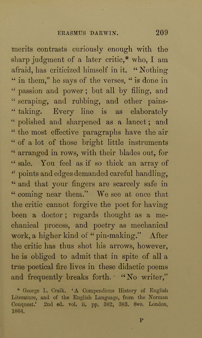 merits contrasts curiously enough with the sharp judgment of a later critic,* who, I am afraid, has criticized himself in it. “ Nothing “ in them,” he says of the verses, “ is done in “ passion and power ; but all by filing, and “ scraping, and rubbing, and other pains- “ taking. Every line is as elaborately “ polished and sharpened as a lancet; and “ the most effective paragraphs have the air “ of a lot of those bright little instruments “ arranged in rows, with their blades out, for “ sale. You feel as if so thick an array of “ points and edges demanded careful handling, “ and that your fingers are scarcely safe in “ coming near them.” We see at once that the critic cannot forgive the poet for having been a doctor; regards thought as a me- chanical process, and poetry as mechanical work, a higher kind of “ pin-making.” After the critic has thus shot his arrows, however, he is obliged to admit that in spite of all a true poetical fire lives in these didactic poems and frequently breaks forth. * “No writer,” * George L. Craik. ‘A Compendious History of English Literature, and of the English Language, from the Norman Conquest.’ 2nd ed. vol. ii. pp. 382, 383. 8vo. London, 1864. P