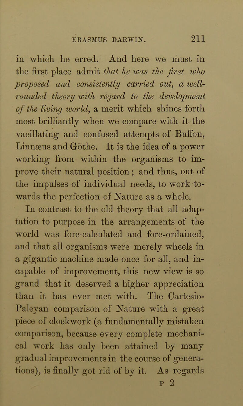 in which he erred. And here we must in the first place admit that he was the first who proposed and consistently carried out, a well- rounded theory with regard to the development of the living world, a merit which shines forth most brilliantly when we compare with it the vacillating and confused attempts of Buffon, Linnaeus and Go the. It is the idea of a power working from within the organisms to im- prove their natural position; and thus, out of the impulses of individual needs, to work to- wards the perfection of Nature as a whole. In contrast to the old theory that all adap- tation to purpose in the arrangements of the world was fore-calculated and fore-ordained, and that all organisms were merely wheels in a gigantic machine made once for all, and in- capable of improvement, this new view is so grand that it deserved a higher appreciation than it has ever met with. The Cartesio- Paleyan comparison of Nature with a great piece of clockwork (a fundamentally mistaken comparison, because every complete mechani- cal work has only been attained by many gradual improvements in the course of genera- tions), is finally got rid of by it. As regards p 2