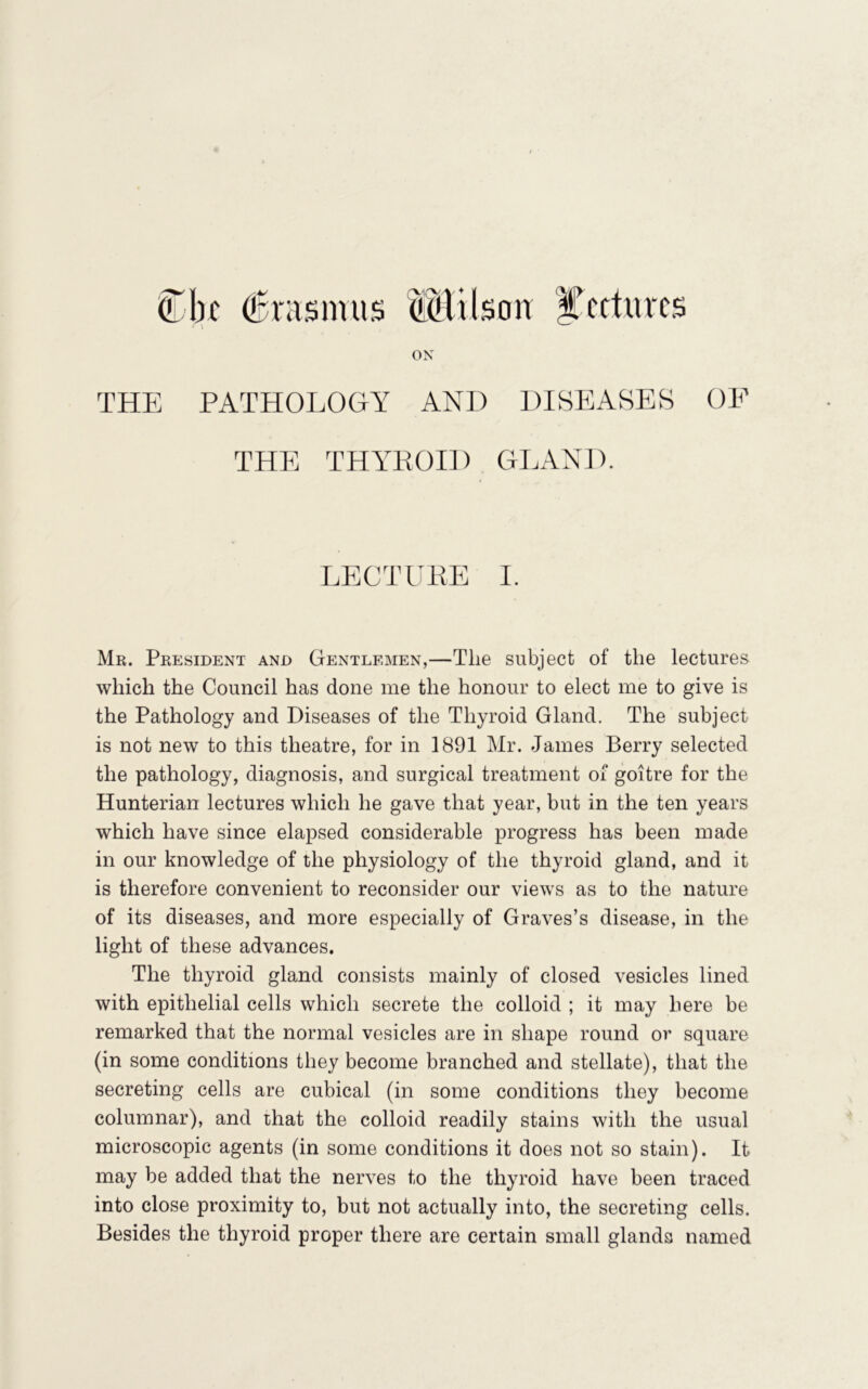 ^1k dBrasmus ^^lilson l^cftnrcs ON THE PATHOLOGY AND DISEASES OE THE THYROID GLANJ). LECTURE I. Mr. President and Gentlemen,—The subject of the lectures which the Council has done me the honour to elect me to give is the Pathology and Diseases of the Thyroid Gland. The subject is not new to this theatre, for in 1891 Mr. James Berry selected the pathology, diagnosis, and surgical treatment of goitre for the Hunterian lectures which he gave that year, but in the ten years which have since elapsed considerable progress has been made in our knowledge of the physiology of the thyroid gland, and it is therefore convenient to reconsider our views as to the nature of its diseases, and more especially of Graves’s disease, in the light of these advances. The thyroid gland consists mainly of closed vesicles lined with epithelial cells which secrete the colloid ; it may here be remarked that the normal vesicles are in shape round or square (in some conditions they become branched and stellate), that the secreting cells are cubical (in some conditions they become columnar), and that the colloid readily stains with the usual microscopic agents (in some conditions it does not so stain). It may be added that the nerves to the thyroid have been traced into close proximity to, but not actually into, the secreting cells. Besides the thyroid proper there are certain small glands named