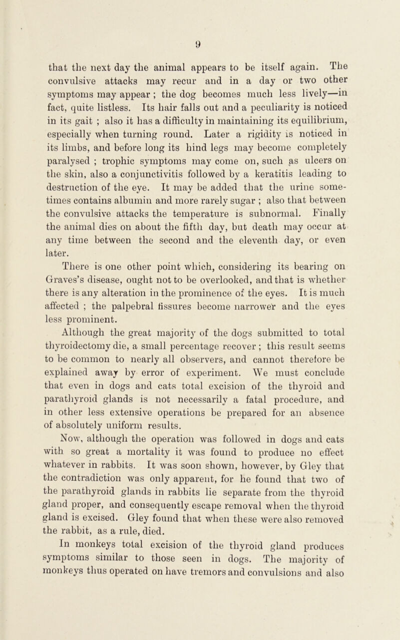 that the next day the animal appears to be itself again. The convulsive attacks may recur and in a day or two other symptoms may appear ; the dog becomes much less lively—in fact, quite listless. Its hair falls out and a peculiarity is noticed in its gait ; also it has a difficulty in maintaining its equilibrium, especially when turning round. Later a rigidity is noticed in its limbs, and before long its hind legs may become completely paralysed ; trophic symptoms may come on, such as ulcers on the skin, also a conjunctivitis followed by a keratitis leading to destruction of the eye. It may be added that the urine some- times contains albumin and more rarely sugar ; also that between the convulsive attacks the temperature is subnormal. Finally the animal dies on about the fifth day, but death may occur at any time between the second and the eleventh day, or even later. There is one other point which, considering its bearing on Graves’s disease, ought not to be overlooked, and that is whether there is any alteration in the prominence of the eyes. It is much aftected ; the palpebral fissures become narrower and the eyes less prominent. Although the great majority of the dogs submitted to total thyroidectomy die, a small percentage recover; this result seems to be common to nearly all observers, and cannot therefore be explained away by error of experiment. We must conclude that even in dogs and cats total excision of the thyroid and paratliyroid glands is not necessarily a fatal procedure, and in other less extensive operations be prepared for an absence of absolutely uniform results. Now, although the operation was followed in dogs and cats with so great a mortality it was found to produce no eft’ect whatever in rabbits. It was soon shown, however, by Gley that the contradiction was only apparent, for he found that two of the parathyroid glands in rabbits lie separate from the thyroid gland proper, and consequently escape removal when the thyroid gland is excised. Gley found that when these were also removed the rabbit, as a rule, died. In monkeys total excision of the thyroid gland produces symptoms similar to those seen in dogs. The majority of monkeys thus operated on have tremors and convulsions and also