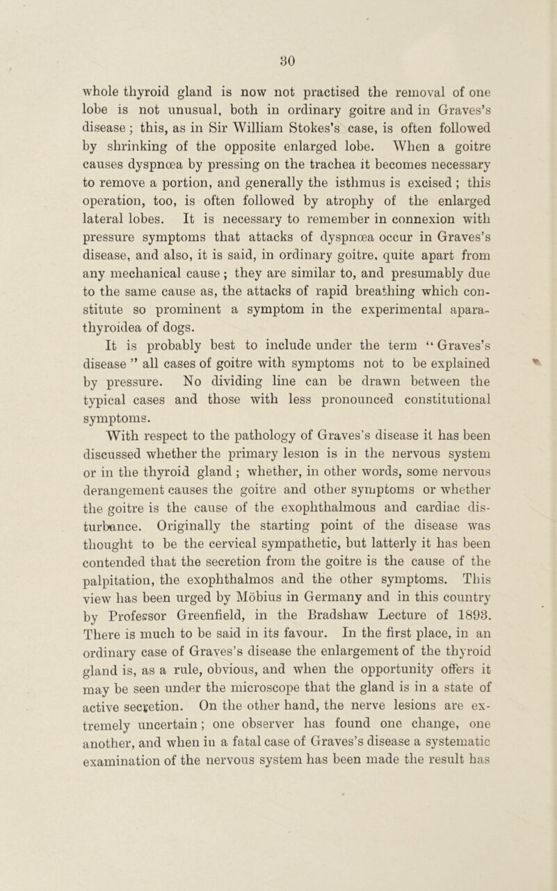 whole thyroid gland is now not practised the removal of one lobe is not unusual, both in ordinary goitre and in Graves’s disease; this, as in Sir William Stokes’s case, is often followed by shrinking of the opposite enlarged lobe. When a goitre causes dyspnoea by pressing on the trachea it becomes necessary to remove a portion, and generally the isthmus is excised; this operation, too, is often followed by atrophy of the enlarged lateral lobes. It is necessary to remember in connexion with pressure symptoms that attacks of dyspnoea occur in Graves’s disease, and also, it is said, in ordinary goitre, quite apart from any mechanical cause; they are similar to, and presumably due to the same cause as, the attacks of rapid breathing which con- stitute so prominent a symptom in the experimental apara- thyroidea of dogs. It is probably best to include under the term “ Graves’s disease ” all cases of goitre with symptoms not to be explained by pressure. No dividing line can be drawn between the typical cases and those with less pronounced constitutional symptoms. With respect to the pathology of Graves’s disease it has been discussed whether the primary lesion is in the nervous system or in the thyroid gland ; whether, in other words, some nervous derangement causes the goitre and other symptoms or whether the goitre is the cause of the exophthalmous and cardiac dis- turbance. Originally the starting point of the disease was thought to be the cervical sympathetic, but latterly it has been contended that the secretion from the goitre is the cause of the palpitation, the exophthalmos and the other symptoms. This view has been urged by Mobius in Germany and in this country by Profes:sor Greenfield, in the Bradshaw Lecture of 1893. There is much to be said in its favour. In the first place, in an ordinary case of Graves’s disease the enlargement of the thyroid gland is, as a rule, obvious, and when the opportunity ofiers it may be seen under the microscope that the gland is in a state of active secretion. On the other hand, the nerve lesions are ex- tremely uncertain; one observer has found one change, one another, and when in a fatal case of Graves’s disease a systematic examination of the nervous system has been made the result has