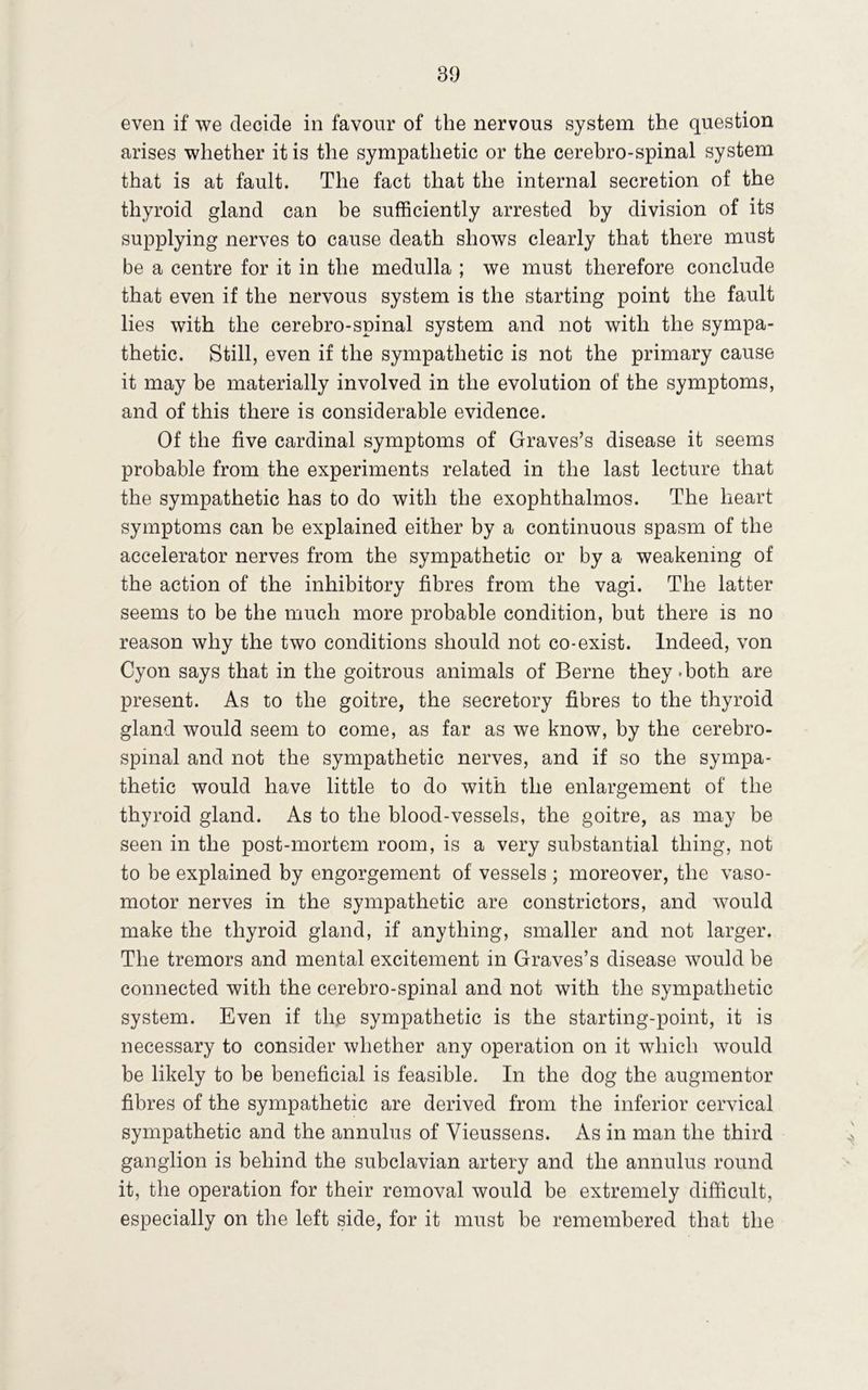 even if we decide in favour of the nervous system the question arises whether it is the sympathetic or the cerebro-spinal system that is at fault. The fact that the internal secretion of the thyroid gland can be sufficiently arrested by division of its supplying nerves to cause death shows clearly that there must be a centre for it in the medulla ; we must therefore conclude that even if the nervous system is the starting point the fault lies with the cerebro-spinal system and not with the sympa- thetic. Still, even if the sympathetic is not the primary cause it may be materially involved in the evolution of the symptoms, and of this there is considerable evidence. Of the five cardinal symptoms of Graves’s disease it seems probable from the experiments related in the last lecture that the sympathetic has to do with the exophthalmos. The heart symptoms can be explained either by a continuous spasm of the accelerator nerves from the sympathetic or by a weakening of the action of the inhibitory fibres from the vagi. The latter seems to be the much more probable condition, but there is no reason why the two conditions should not co-exist. Indeed, von Cyon says that in the goitrous animals of Berne they-both are present. As to the goitre, the secretory fibres to the thyroid gland would seem to come, as far as we know, by the cerebro- spinal and not the sympathetic nerves, and if so the sympa- thetic would have little to do with the enlargement of the thyroid gland. As to the blood-vessels, the goitre, as may be seen in the post-mortem room, is a very substantial thing, not to be explained by engorgement of vessels ; moreover, the vaso- motor nerves in the sympathetic are constrictors, and would make the thyroid gland, if anything, smaller and not larger. The tremors and mental excitement in Graves’s disease would be connected with the cerebro-spinal and not with the sympathetic system. Even if the sympathetic is the starting-point, it is necessary to consider whether any operation on it which would be likely to be beneficial is feasible. In the dog the augmentor fibres of the sympathetic are derived from the inferior cervical sympathetic and the annulus of Vieussens. As in man the third ganglion is behind the subclavian artery and the annulus round it, the operation for their removal would be extremely difficult, especially on the left side, for it must be remembered that the