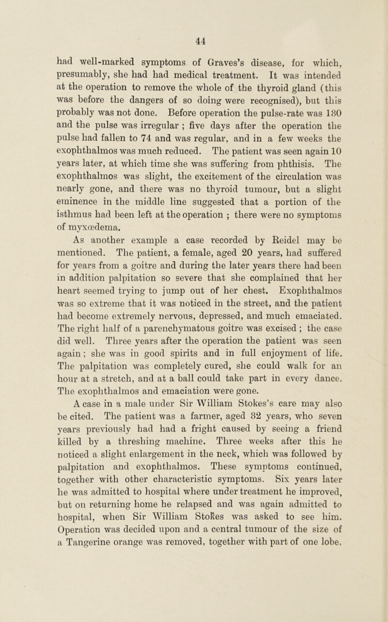 had well-marked symptoms of Graves’s disease, for which, presumably, she had had medical treatment. It was intended at the operation to remove the whole of the thyroid gland (this was before the dangers of so doing were recognised), but this probably was not done. Before operation the pulse-rate was IBO and the pulse was irregular ; five days after the operation the pulse had fallen to 74 and was regular, and in a few weeks the exophthalmos was much reduced. The patient was seen again 10 years later, at which time she was suffering from phthisis. The exophthalmos was slight, the excitement of the circulation was nearly gone, and there was no thyroid tumour, but a slight eminence in the middle line suggested that a portion of the isthmus had been left at the operation ; there were no symptoms of myxoedema. As another example a case recorded by Reidel may be mentioned. The patient, a female, aged 20 years, had suffered for years from a goitre and during the later years there had been in addition palpitation so severe that she complained that her heart seemed trying to jump out of her chest. Exophthalmos was so extreme that it was noticed in the street, and the patient had become extremely nervous, depressed, and much emaciated. The right half of a parenchymatous goitre was excised ; the case did well. Three years after the operation the patient was seen again; she was in good spirits and in full enjoyment of life. The palpitation was completely cured, she could walk for an hour at a stretch, and at a ball could take part in every dance. Tlie exophthalmos and emaciation were gone. A case in a male under Sir William Stokes’s care may also be cited. The patient was a farmer, aged 32 years, who seven years previously had had a fright caused by seeing a friend killed by a threshing machine. Three weeks after this he noticed a slight enlargement in the neck, which was followed by palpitation and exophthalmos. These symptoms continued, together with other characteristic symptoms. Six years later he was admitted to hospital where under treatment he improved, but on returning home he relapsed and was again admitted to hospital, when Sir William Stokes was asked to see him. Operation was decided upon and a central tumour of the size of a Tangerine orange was removed, together with part of one lobe.