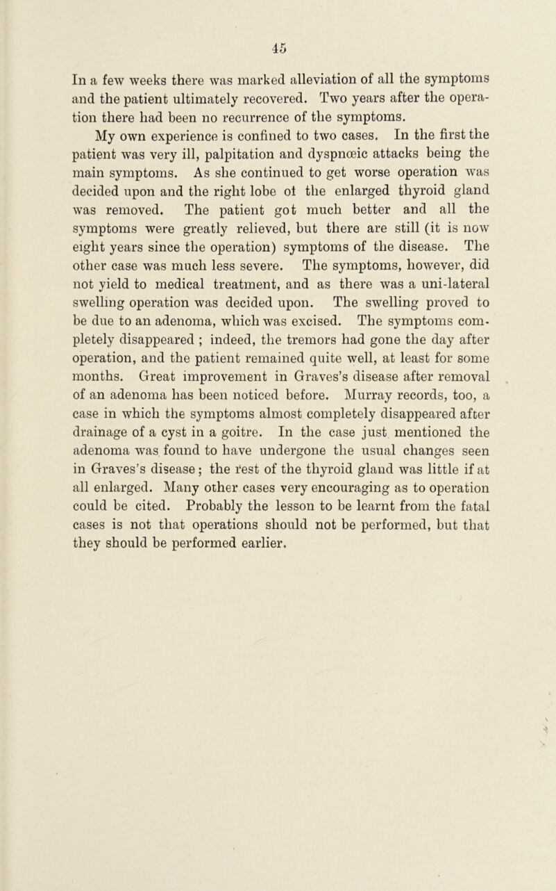 In a few weeks there was marked alleviation of all the symptoms and the patient ultimately recovered. Two years after the opera- tion there had been no recurrence of the symptoms. My own experience is confined to two cases. In the first the patient was very ill, palpitation and dyspnoeic attacks being the main symptoms. As she continued to get worse operation was decided upon and the right lobe ol the enlarged thyroid gland was removed. The patient got much better and all the symptoms were greatly relieved, but there are still (it is now eight years since the operation) symptoms of the disease. The other case was much less severe. The symptoms, however, did not yield to medical treatment, and as there was a uni-lateral swelling operation was decided upon. The swelling proved to be due to an adenoma, which was excised. The symptoms com- pletely disappeared ; indeed, the tremors had gone the day after operation, and the patient remained quite well, at least for some months. Great improvement in Graves’s disease after removal of an adenoma has been noticed before. Murray records, too, a case in which the symptoms almost completely disappeared after drainage of a cyst in a goitre. In the case just mentioned the adenoma was found to have undergone the usual changes seen in Graves’s disease; the rest of the thyroid gland was little if at all enlarged. Many other cases very encouraging as to operation could be cited. Probably the lesson to be learnt from the fatal cases is not that operations should not be performed, but that they should be performed earlier.