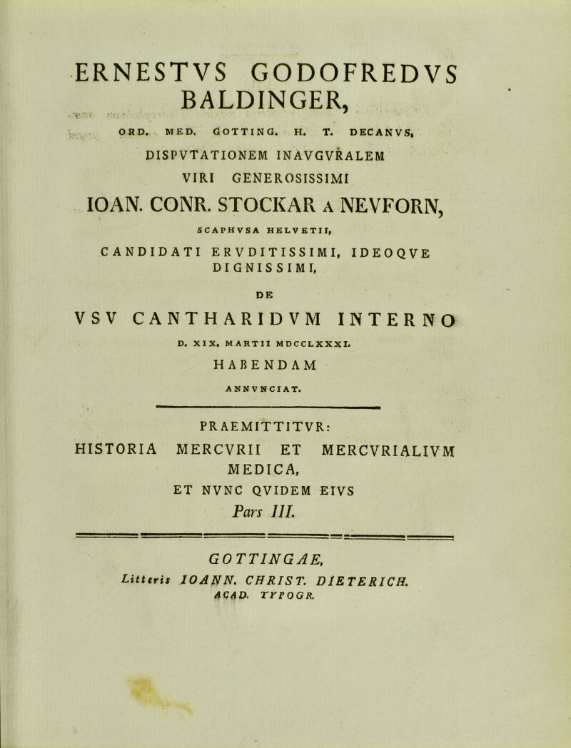 ERNESTVS GODOFRED VS BALDINGER, -v> • • 7 . OHD. MED. GOTTING. H. T. DECANVS, DISPVTATIONEM INAVGVRALEM VIRI GENEROSISSIMI IOAN. CONPv. STOCKAR a NEVFORIV, SCAPHVSA HELVETII, CANDIDATI ER VDITISSIMI, IDEOQVE D I G N I S S I M I, DE VSV CANTHARIDVM INTERNO D. XIX. MARTII MDCCLXXXI. HABENDAM ANN VNCIAT. PRAEMITTITVR: HISTORIA MERCVRII ET MERCVRIALIVM MEDICA, ET NVNC QVIDEM EIVS Pars 111. GOTTING AE. Litttris IOANN. CHRIST. DIE TERICH. ACAD. TrtOGR.