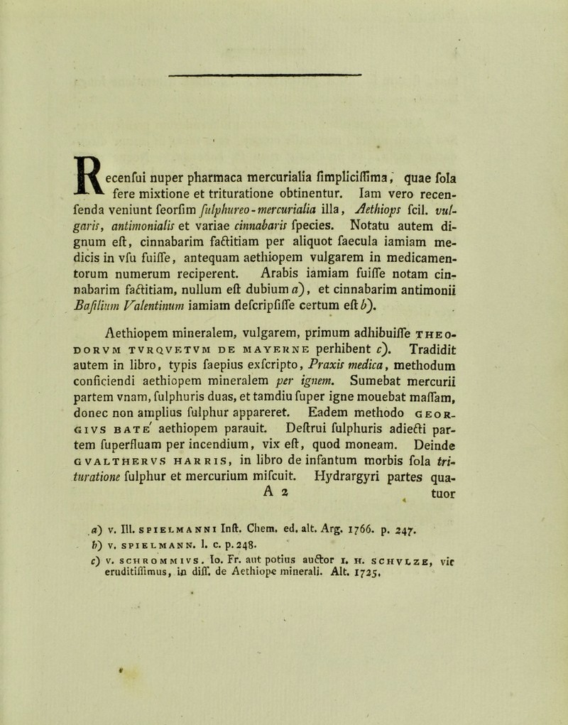 Recenfui nuper pharmaca mercurialia fimpliciflima, quae fola fere mixtione et trituratione obtinentur. Iam vero recen- fenda veniunt feorfim fulphureo-mercurialia ilia, Aethiops fcil. vul- garis, antimonialis et variae cinnabaris fpecies. Notatu autem di- gnum eft, cinnabarim fa&itiam per aliquot faecula iamiam me- dicis in vfu fuifle, antequam aethiopem vulgarem in medicamen- torum numerum reciperent. Arabis iamiam fuifle notam cin- nabarim fa&itiam, nullum eft dubiuirwi), et cinnabarim antimonii Bafilium Valentinum iamiam defcripfifle certum eft P). Aethiopem mineralem, vulgarem, primum adhibuilfe theo- dorvm tvrqvetvm de mayerne perhibent c). Tradidit autem in libro, typis faepius exfcripto, Praxis medic a, methodum conficiendi aethiopem mineralem per ignem. Sumebat mercurii partem vnam, fulphuris duas, et tamdiu fuper igne mouebat maflam, donee non amplius fulphur appareret. Eadem methodo geor- givs bate' aethiopem parauit Deftrui fulphuris adiefti par- tem fuperfluam per incendium, vix eft, quod moneam. Deinde gvalthervs Harris, in libro de infantum morbis fola tri- turatione fulphur et mercurium mifeuit. Hydrargyri partes qua- A z tuor a) v. III. spielm a nni Ind. Chem. ed. alt. Arg. 1766. p. 347'. b) V. SPIELMANN. 1. C. p. 248- c) v. schrommivs. Io. Fr. aut potius auftor i* h. schvlze, vie eruditiffimus, in dilf. de Aethiope minerali. Alt. 1725, V