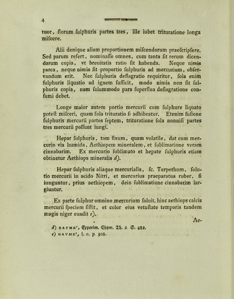 tuor, florum fulphuris partes tres, ille iubet trituratione longa mifcere. Alii denique aliam proportionem mifcendorum praefcripfere. Sed parum refert, nominate omnes, cum tanta fit rerum dicen- darum copia, vt breuitatis ratio fit habenda. Neque nimis parca, neque nimia lit proportio fulphuris ad mercurium, obfer- vandum erit. Nec fulphuris deflagratio requiritur, fola enim fulphuris liquatio ad ignem fufficit, modo nimia non fit ful- phuris copia, nam folummodo pars fuperflua deflagratione con- fumi debet. Longe maior autem portio mercurii cum fulphure liquato potefl mifceri, quam fola trituratio fi adhibeatur. Etenim fufione fulphuris mercurii partes feptem, trituratione fola nonnifi partes tres mercurii poflunt iungi. Hepar fulphuris, tarn fixum, quam volatile, dat cum mer- curio via humida, Aethiopem mineralem, et fublimatione veram cinnabarim. Ex mercurio fublimato et hepate fulphuris etiam obtinetur Aethiops mineralis d). Hepar fulphuris aliaque mercurialia, fc. Turpethum, folu- tio mercurii in acido Nitri, et mercurius praeparatus ruber, fi iunguntur, prius aethiopem, dein fublimatione cinnabarim lar- giuntur. Ex parte fulphur omnino mercurium foluit, hinc aethiops calcis mercurii fpeciem fi hit, et color eius vetuftate temporis tandem magis niger euadit e),. . Ae- cf) b a v m e/ , (JjtpeHm. (Sbpm. 2. 0. 482, e) bavme', 1. c. p. 508.