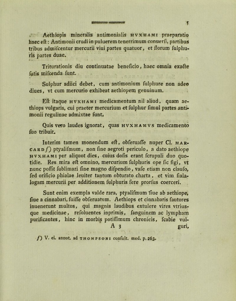 . • Aethiopis mineralis antimonialis hvxhami praeparatio haec eft: Antimonii crudi in puluerem tenerrimum conuerfi, partibus tribus admifcentur mercurii viui partes quatuor, et florum fulphu- ris partes duae. { « W * ' • •> l Triturationis diu continuatae beneficio, haec omnia exafte fatis mifcenda funt. Sulphur adiici debet, cum antimonium fulphure non adeo diues, vt cum mercurio exhibeat aethiopem genuinum. Eft itaque hvxhami medicamentum nil aliud, quam ae- thiops vulgaris, cui praeter mercurium etfulphur fimul partes anti- monii regulinae admixtae funt. Quis vero laudes ignorat, quas hvxhamvs medicamento fuo tribuit. Interim tamen monendum eft, obferuafle nuper Cl. mar- card/) ptyalifmum, non fine aegroti periculo, a dato aethiope hvxhami per aliquot dies, cuius dofis erant fcrupuli duo quo- tidie. Res mira eft omnino, mercurium fulphuris ope fic figi, vt nunc poftit fublimari fine magno difpendio, vafe etiam non claufo, fed orificio phialae leuiter tantum obturato charta , et vim fiala- logam mercurii per additionem fulphuris fere prorfus coerceri. JL K Sunt enim exempla valde rara, ptyalifmum fiue ab aethiope, fiue a cinnabari, fuifle obferuatum. Aethiops et cinnabaris fautores inuenerunt multos, qui magnis laudibus extulere vires vtrius- que medicinae, refoluentes inprimis, fanguinem ac lympham purificantes, hinc in morbus potiftimum chronieis, fcabie vul- A 3 gun.