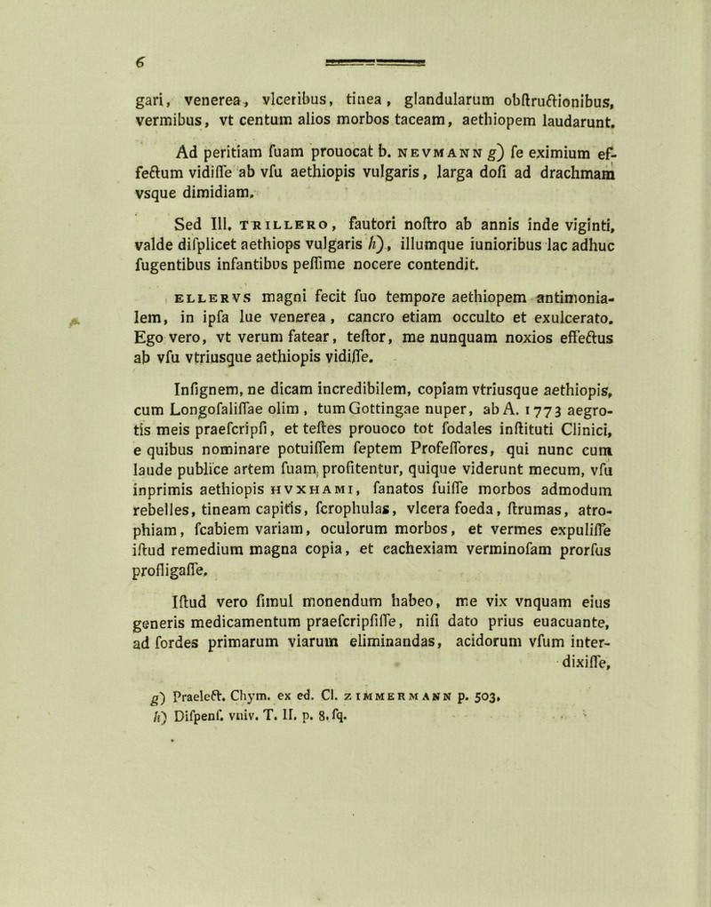 gari, venerea, vlceribus, tinea, glandularum obftruftionibus, vermibus, vt centum alios morbos taceam, aethiopem laudarunt. Ad peritiam fuam prouocat b. nevmann g) fe eximium ef- fe&um vidifle ab vfu aethiopis vulgaris, larga dofi ad drachmam vsque dimidiam, Sed 111, trillero, fautori noftro ab annis inde viginti, valde difplicet aethiops vulgaris /z), illumque iunioribus lac adhuc fugentibus infantibus peffime nocere contendit. \ , ellervs magni fecit fuo tempore aethiopem antimonia- lem, in ipfa lue venerea, cancro etiam occulto et exulcerato. Ego vero, vt verum fatear, teftor, me nunquam noxios effeftus ab vfu vtriusque aethiopis vidftfe. Infignem, ne dicam incredibilem, copiam vtriusque aethiopis, cum Longofaliffae olim , tumGottingae nuper, ab A. 1773 aegro- tis meis praefcripfi, et teftes prouoco tot fodales inftituti Clinici, e quibus nominare potuiflem feptem Profelfores, qui nunc cum laude publice artem fuara profitentur, quique viderunt mecum, vfu inprimis aethiopis hvxhami, fanatos fuifle morbos admodum rebelles, tineam capitis, fcrophulas, vleera foeda, ftrumas, atro- phiam, fcabiem variam, oculorum morbos, et vermes expulifle iftud remedium magna copia, et eachexiam verminofam prorfus profligafie, Iftud vero fimul monendum habeo, me vix vnquam eius generis medicamentum praefcripftfte, nifi dato prius euacuante, ad fordes primarum viarurn eliminandas, acidorum vfum inter- dixifie, g') Praeleft, Chym. ex ed. Cl. zimmermann p. 503, Ji) Difpenf. vniv. T. II. p. 8.fq*